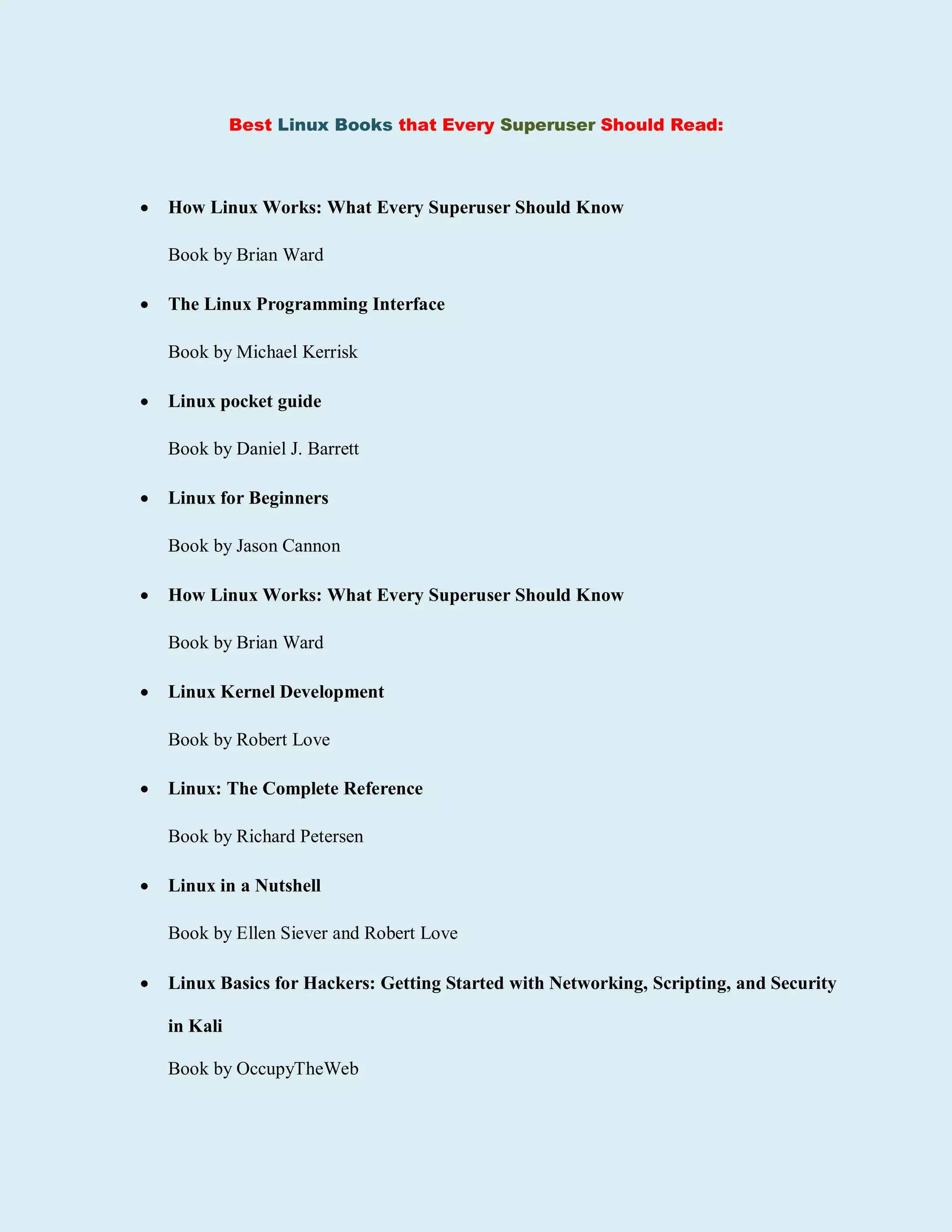 Best Linux Books that Every Superuser Should Read:
 How Linux Works: What Every Superuser Should Know
Book by Brian Ward
 The Linux Programming Interface
Book by Michael Kerrisk
 Linux pocket guide
Book by Daniel J. Barrett
 Linux for Beginners
Book by Jason Cannon
 How Linux Works: What Every Superuser Should Know
Book by Brian Ward
 Linux Kernel Development
Book by Robert Love
 Linux: The Complete Reference
Book by Richard Petersen
 Linux in a Nutshell
Book by Ellen Siever and Robert Love
 Linux Basics for Hackers: Getting Started with Networking, Scripting, and Security
in Kali
Book by OccupyTheWeb
 