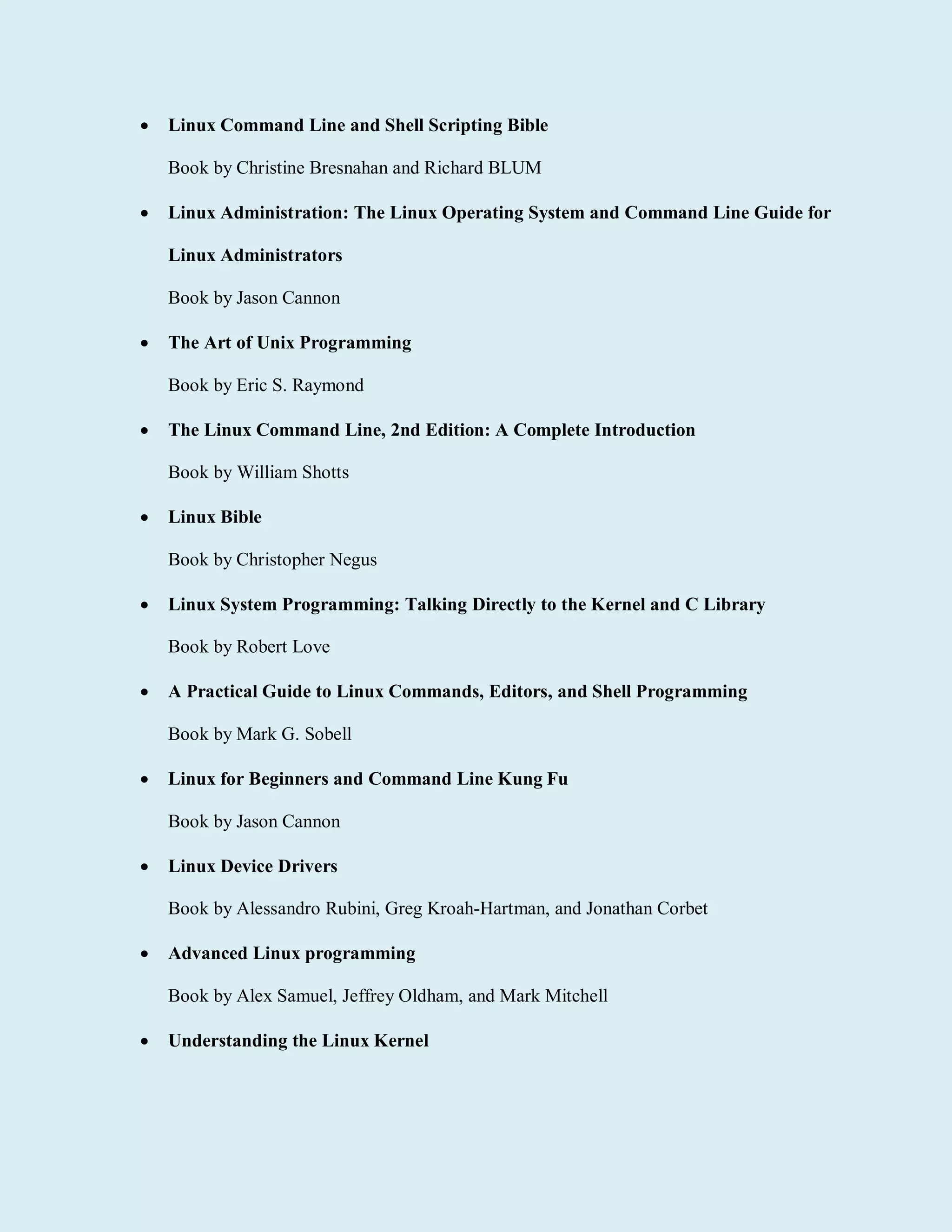  Linux Command Line and Shell Scripting Bible
Book by Christine Bresnahan and Richard BLUM
 Linux Administration: The Linux Operating System and Command Line Guide for
Linux Administrators
Book by Jason Cannon
 The Art of Unix Programming
Book by Eric S. Raymond
 The Linux Command Line, 2nd Edition: A Complete Introduction
Book by William Shotts
 Linux Bible
Book by Christopher Negus
 Linux System Programming: Talking Directly to the Kernel and C Library
Book by Robert Love
 A Practical Guide to Linux Commands, Editors, and Shell Programming
Book by Mark G. Sobell
 Linux for Beginners and Command Line Kung Fu
Book by Jason Cannon
 Linux Device Drivers
Book by Alessandro Rubini, Greg Kroah-Hartman, and Jonathan Corbet
 Advanced Linux programming
Book by Alex Samuel, Jeffrey Oldham, and Mark Mitchell
 Understanding the Linux Kernel
 