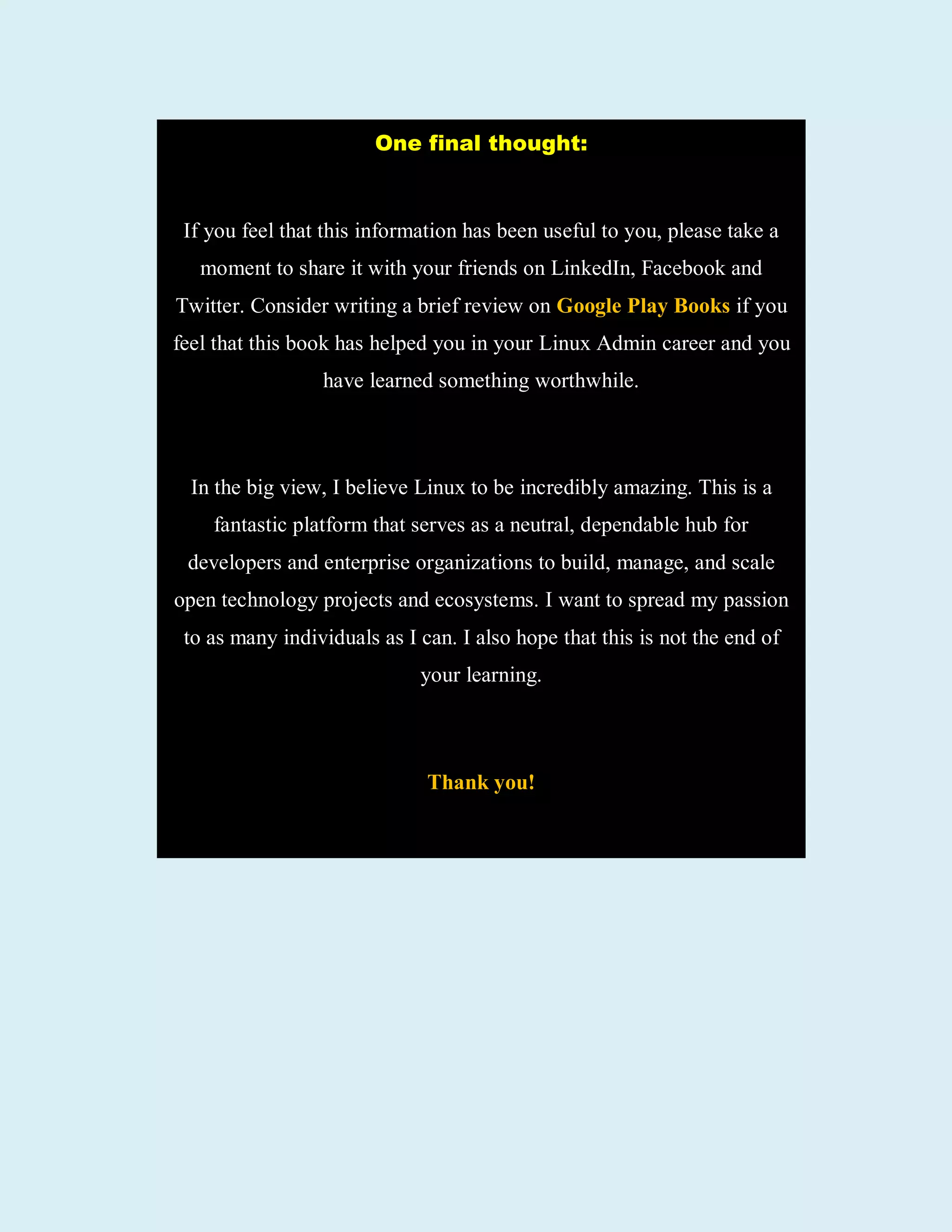 One final thought:
If you feel that this information has been useful to you, please take a
moment to share it with your friends on LinkedIn, Facebook and
Twitter. Consider writing a brief review on Google Play Books if you
feel that this book has helped you in your Linux Admin career and you
have learned something worthwhile.
In the big view, I believe Linux to be incredibly amazing. This is a
fantastic platform that serves as a neutral, dependable hub for
developers and enterprise organizations to build, manage, and scale
open technology projects and ecosystems. I want to spread my passion
to as many individuals as I can. I also hope that this is not the end of
your learning.
Thank you!
 