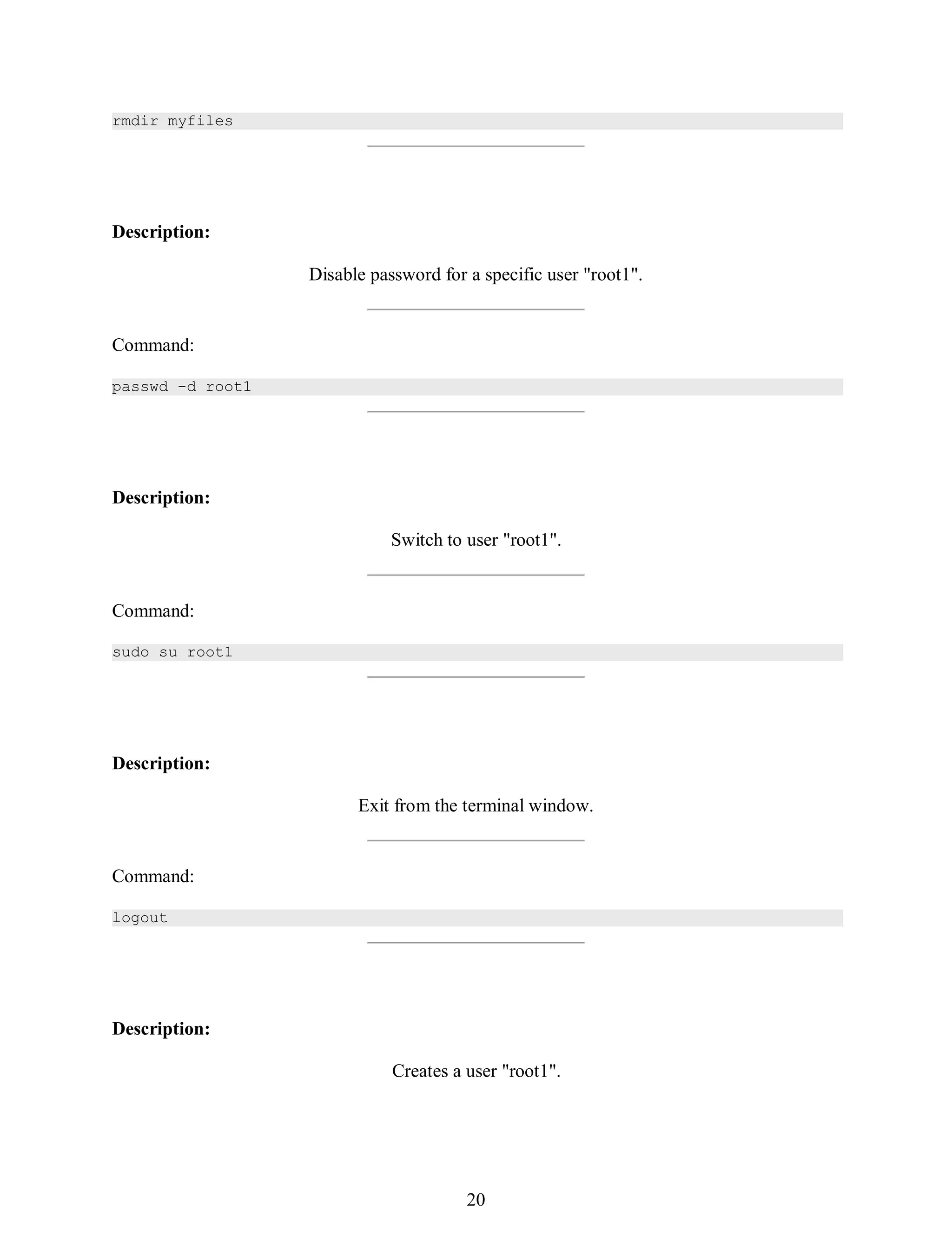 389
rmdir myfiles
Description:
Disable password for a specific user "root1".
Command:
passwd -d root1
Description:
Switch to user "root1".
Command:
sudo su root1
Description:
Exit from the terminal window.
Command:
logout
Description:
Creates a user "root1".
404
20
 