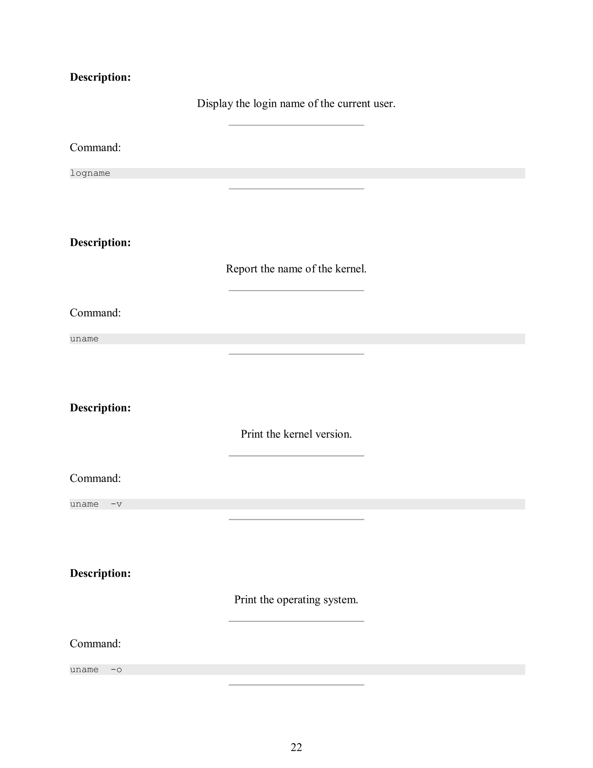 391
Description:
Display the login name of the current user.
Command:
logname
Description:
Report the name of the kernel.
Command:
uname
Description:
Print the kernel version.
Command:
uname -v
Description:
Print the operating system.
Command:
uname -o
406
22
 