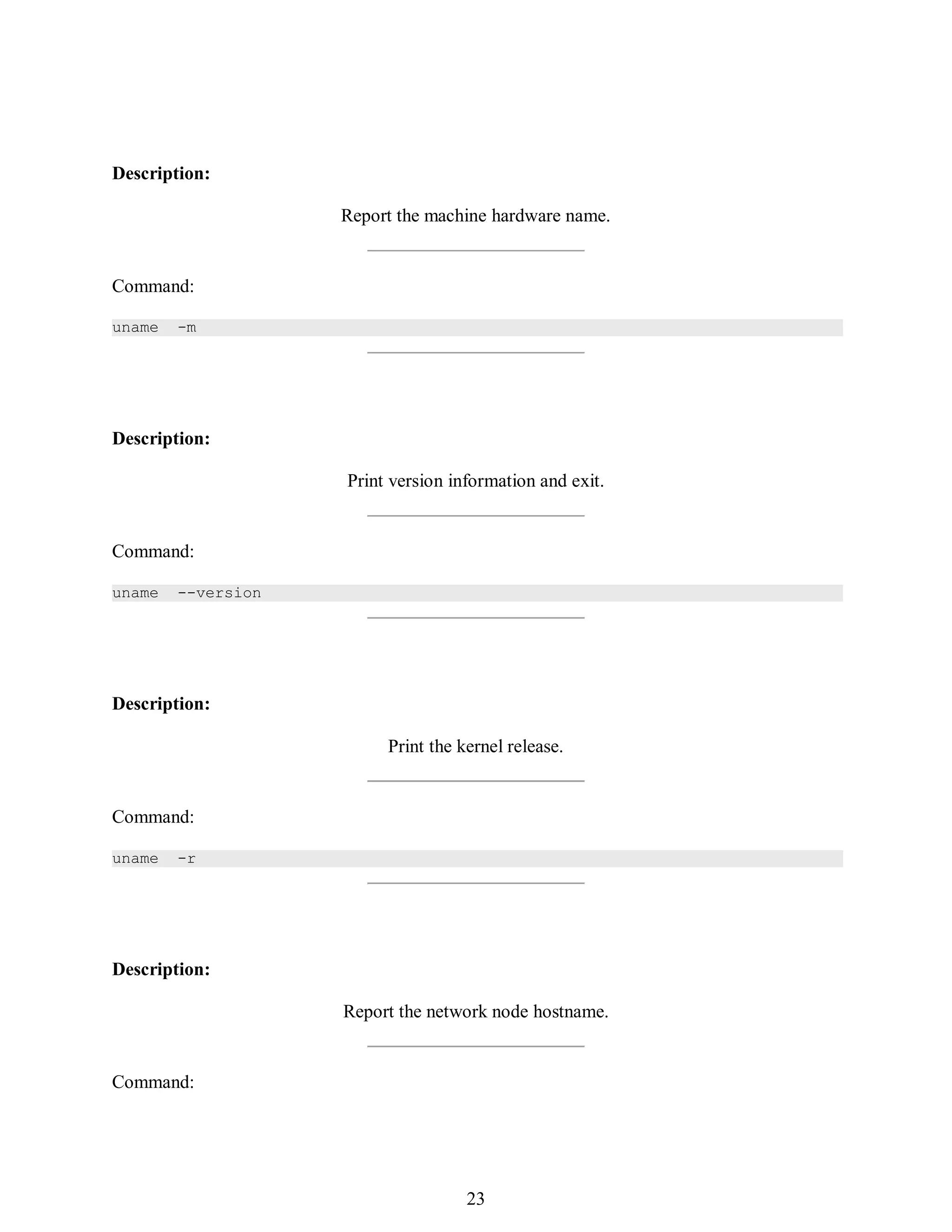 392
Description:
Report the machine hardware name.
Command:
uname -m
Description:
Print version information and exit.
Command:
uname --version
Description:
Print the kernel release.
Command:
uname -r
Description:
Report the network node hostname.
Command:
407
23
 