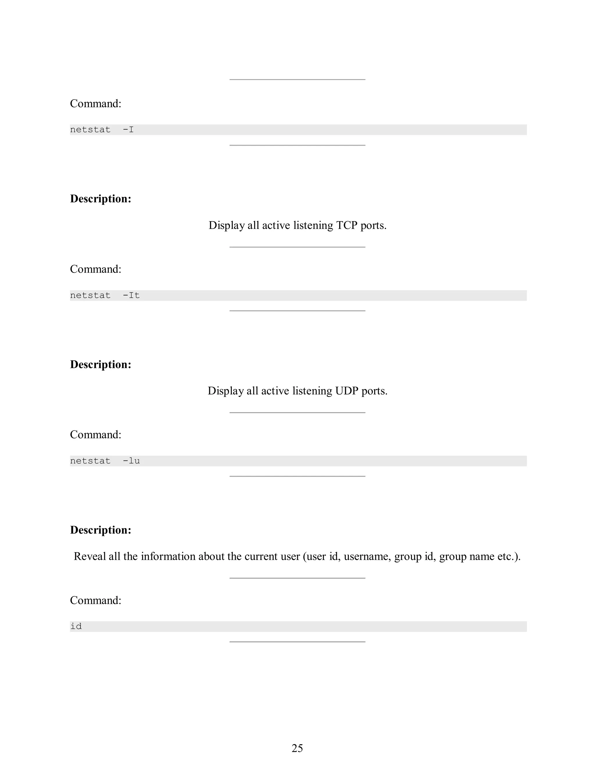 394
Command:
netstat -I
Description:
Display all active listening TCP ports.
Command:
netstat -It
Description:
Display all active listening UDP ports.
Command:
netstat -lu
Description:
Reveal all the information about the current user (user id, username, group id, group name etc.).
Command:
id
409
25
 