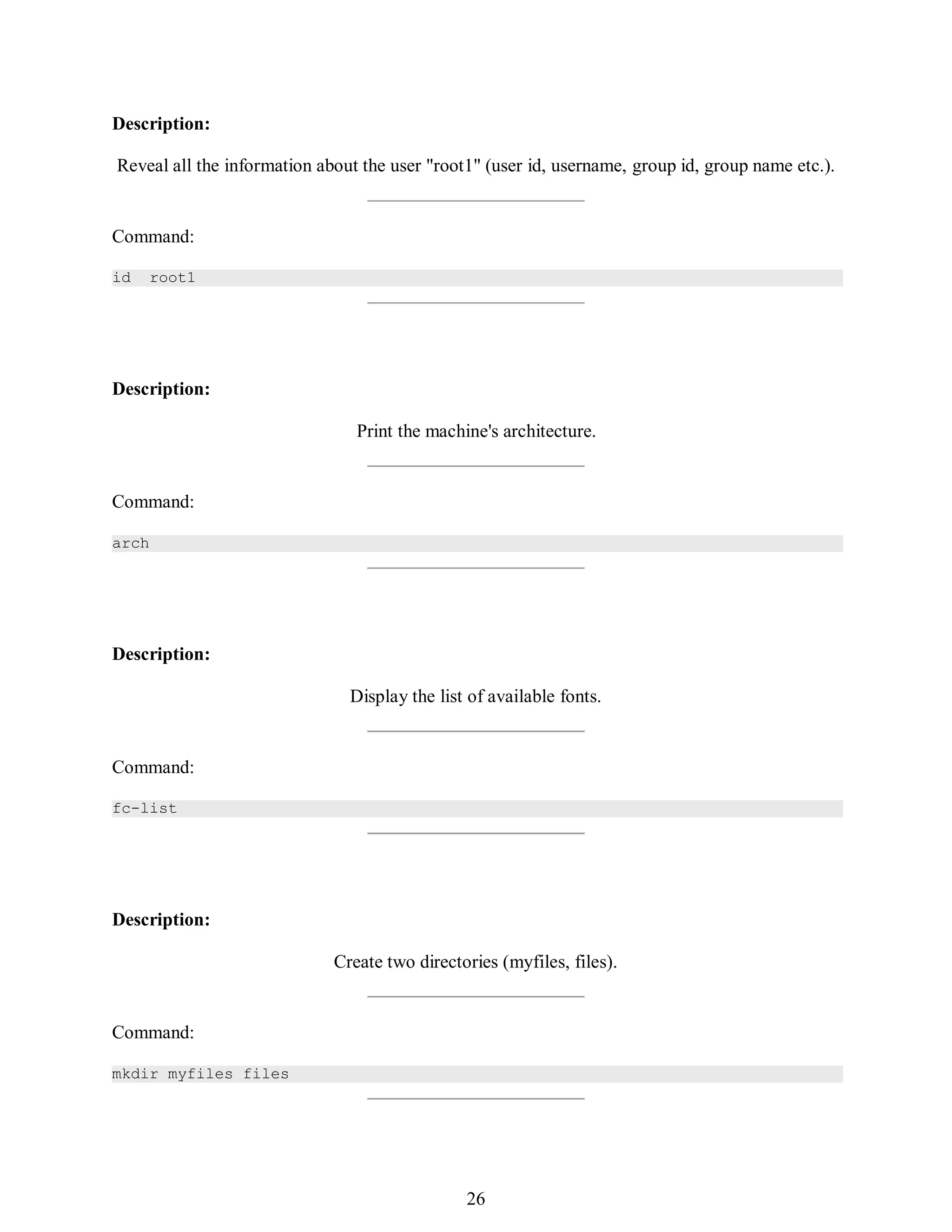 395
Description:
Reveal all the information about the user "root1" (user id, username, group id, group name etc.).
Command:
id root1
Description:
Print the machine's architecture.
Command:
arch
Description:
Display the list of available fonts.
Command:
fc-list
Description:
Create two directories (myfiles, files).
Command:
mkdir myfiles files
410
26
 