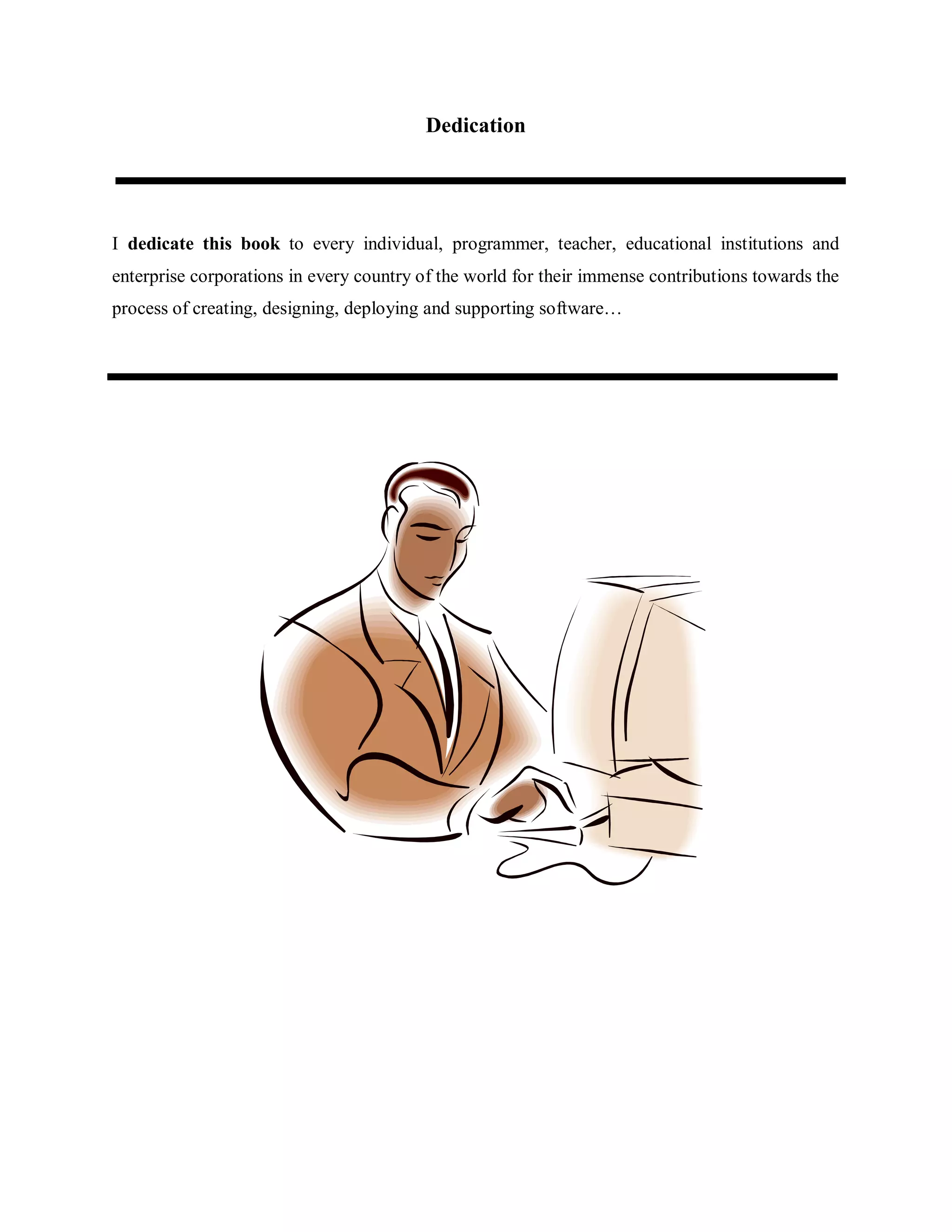 Dedication
I dedicate this book to every individual, programmer, teacher, educational institutions and
enterprise corporations in every country of the world for their immense contributions towards the
process of creating, designing, deploying and supporting software…
 