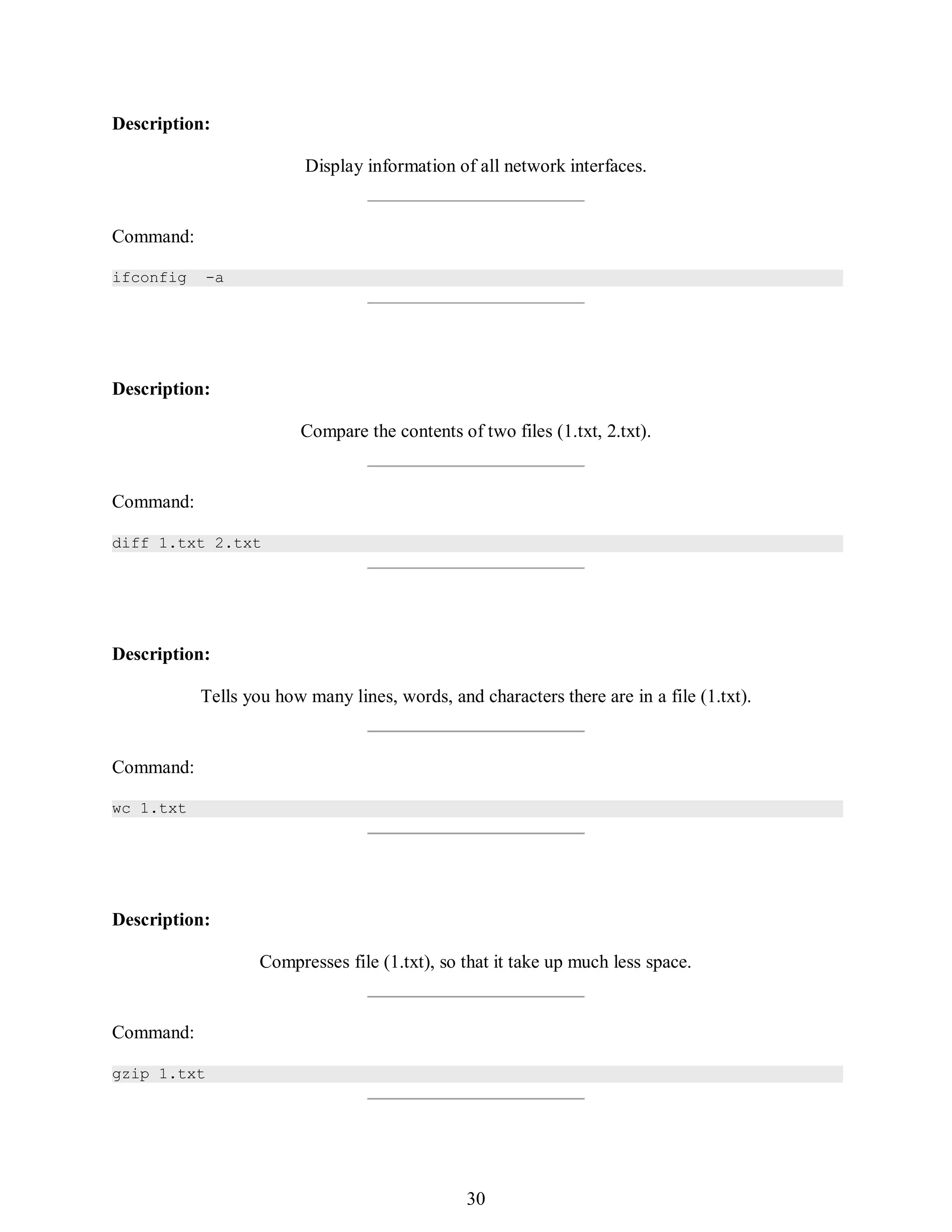 399
Description:
Display information of all network interfaces.
Command:
ifconfig -a
Description:
Compare the contents of two files (1.txt, 2.txt).
Command:
diff 1.txt 2.txt
Description:
Tells you how many lines, words, and characters there are in a file (1.txt).
Command:
wc 1.txt
Description:
Compresses file (1.txt), so that it take up much less space.
Command:
gzip 1.txt
414
30
 