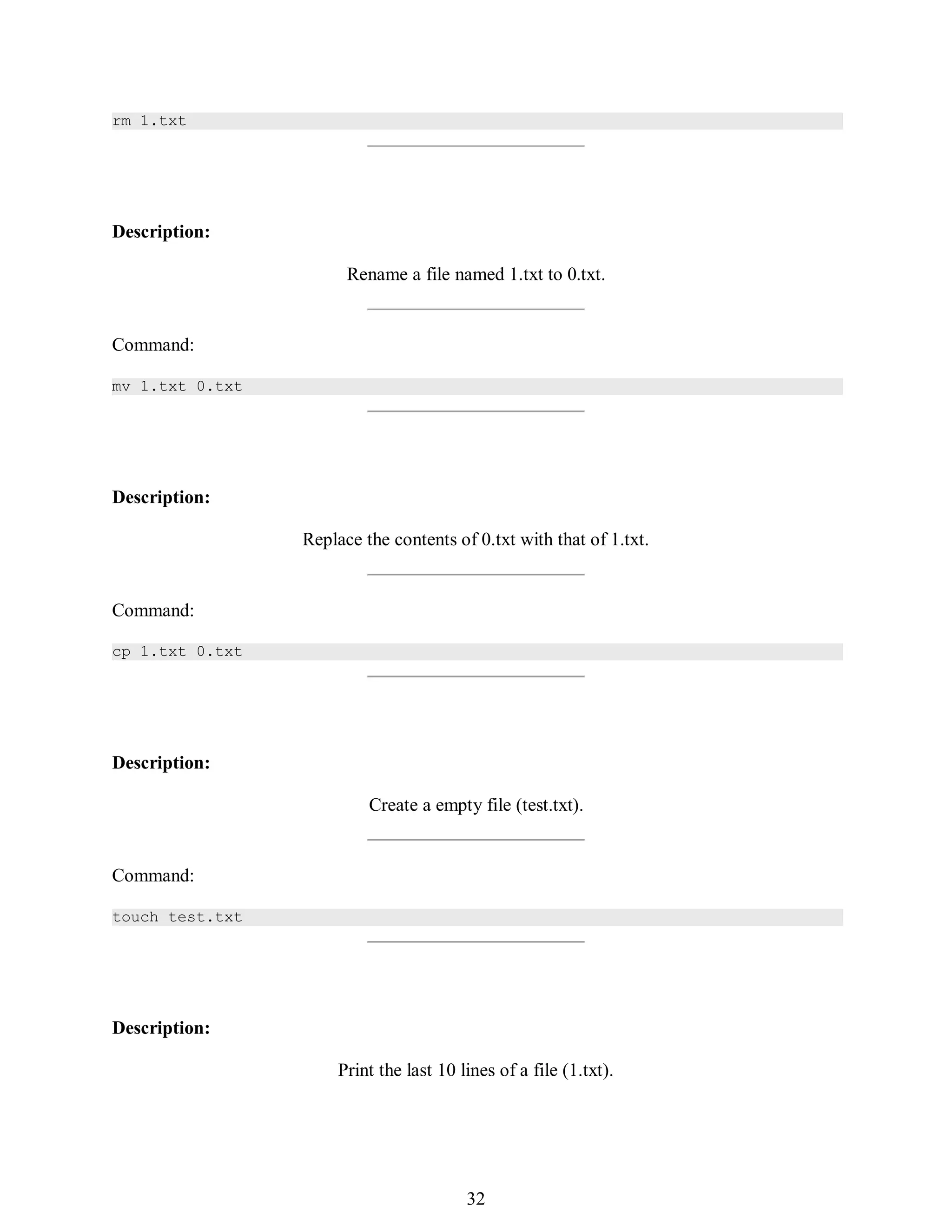 401
rm 1.txt
Description:
Rename a file named 1.txt to 0.txt.
Command:
mv 1.txt 0.txt
Description:
Replace the contents of 0.txt with that of 1.txt.
Command:
cp 1.txt 0.txt
Description:
Create a empty file (test.txt).
Command:
touch test.txt
Description:
Print the last 10 lines of a file (1.txt).
416
32
 