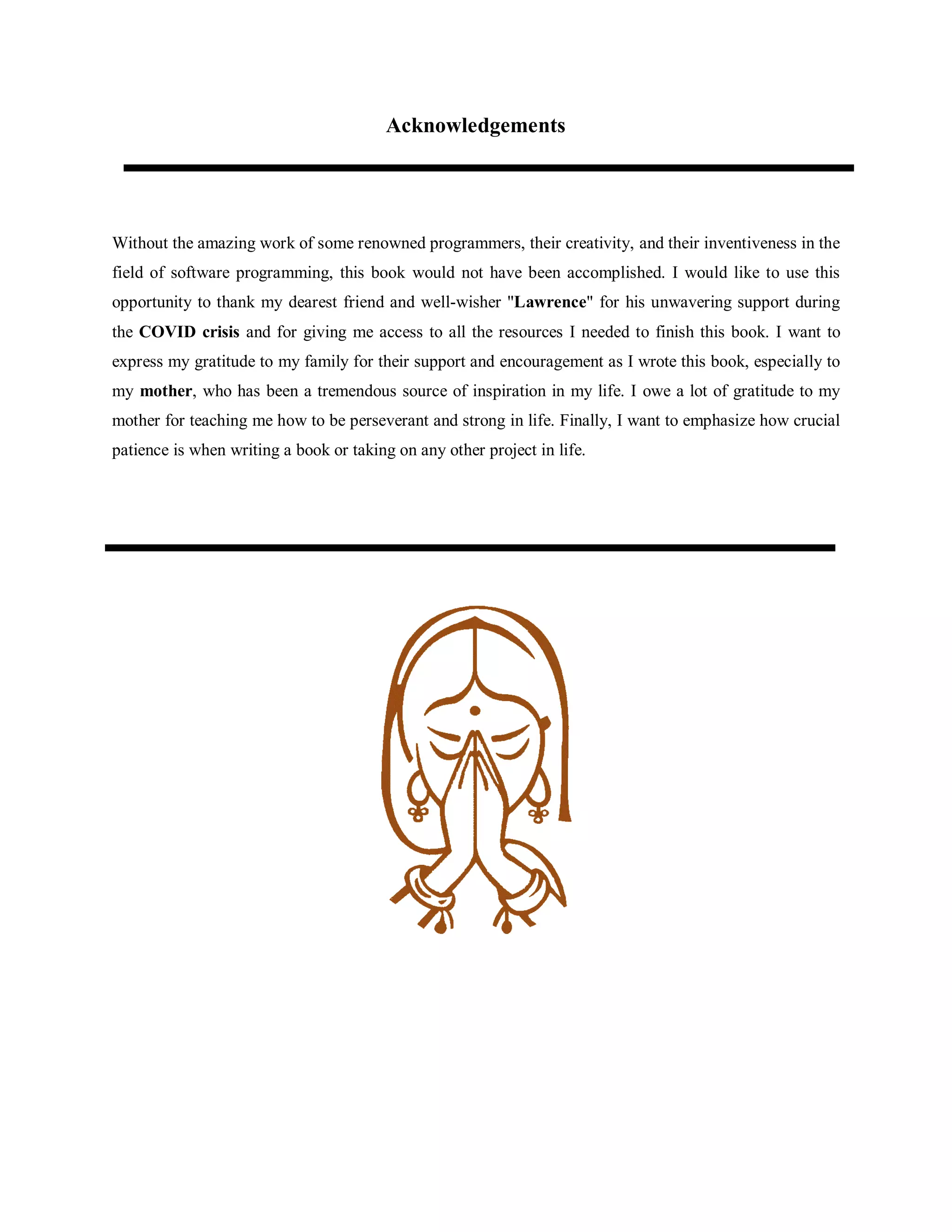 Acknowledgements
Without the amazing work of some renowned programmers, their creativity, and their inventiveness in the
field of software programming, this book would not have been accomplished. I would like to use this
opportunity to thank my dearest friend and well-wisher "Lawrence" for his unwavering support during
the COVID crisis and for giving me access to all the resources I needed to finish this book. I want to
express my gratitude to my family for their support and encouragement as I wrote this book, especially to
my mother, who has been a tremendous source of inspiration in my life. I owe a lot of gratitude to my
mother for teaching me how to be perseverant and strong in life. Finally, I want to emphasize how crucial
patience is when writing a book or taking on any other project in life.
 