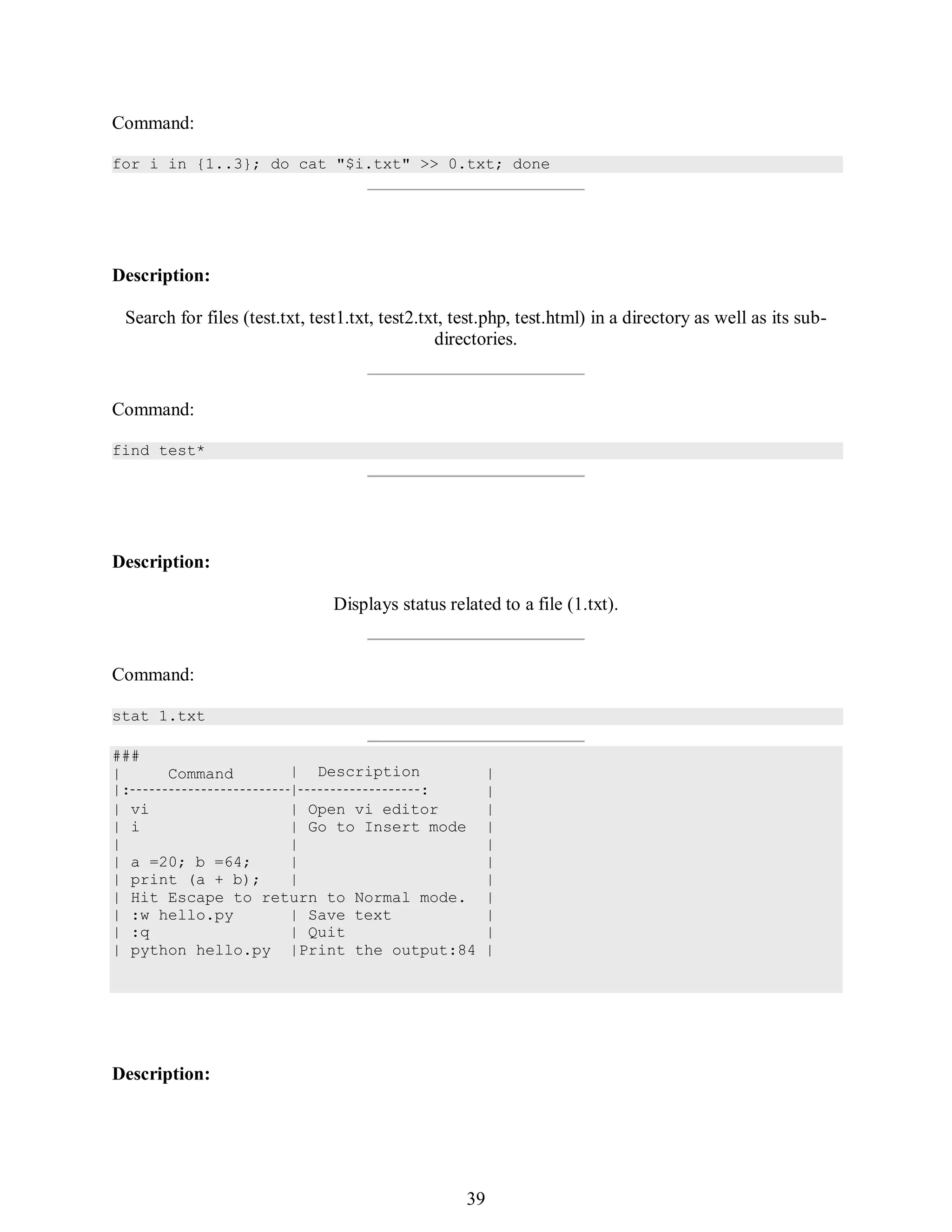 408
###
| Command | Description
|: | :
| vi | Open vi editor
| i | Go to Insert mode
| |
| a =20; b =64; |
| print (a + b); |
| Hit Escape to return to Normal mode.
| :w hello.py | Save text
|
|
|
|
|
|
|
|
|
| :q | Quit |
| python hello.py |Print the output:84 |
Command:
for i in {1..3}; do cat "$i.txt" >> 0.txt; done
Description:
Search for files (test.txt, test1.txt, test2.txt, test.php, test.html) in a directory as well as its sub-
directories.
Command:
find test*
Description:
Displays status related to a file (1.txt).
Command:
stat 1.txt
Description:
423
39
 