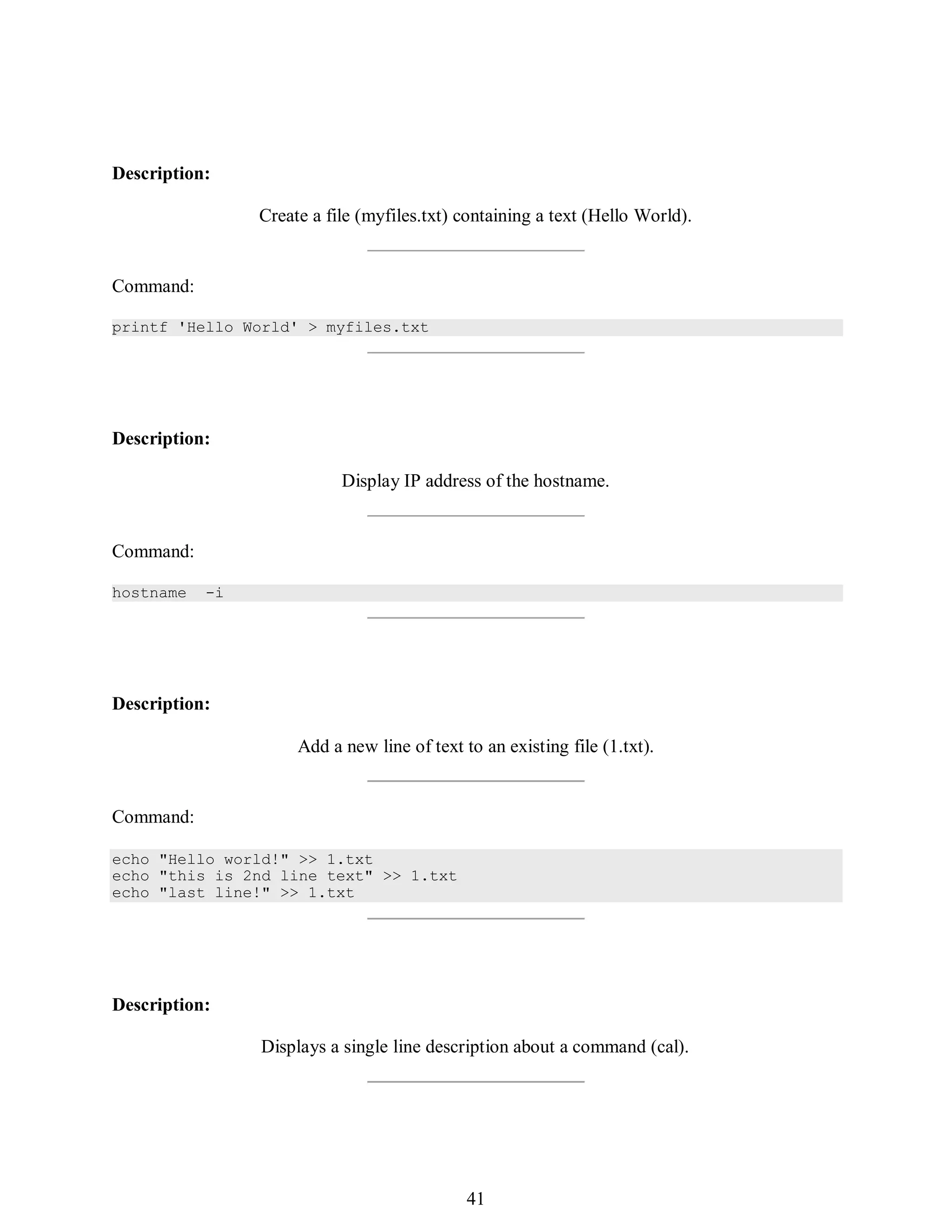 410
echo "Hello world!" >> 1.txt
echo "this is 2nd line text" >> 1.txt
echo "last line!" >> 1.txt
Description:
Create a file (myfiles.txt) containing a text (Hello World).
Command:
printf 'Hello World' > myfiles.txt
Description:
Display IP address of the hostname.
Command:
hostname -i
Description:
Add a new line of text to an existing file (1.txt).
Command:
Description:
Displays a single line description about a command (cal).
425
41
 