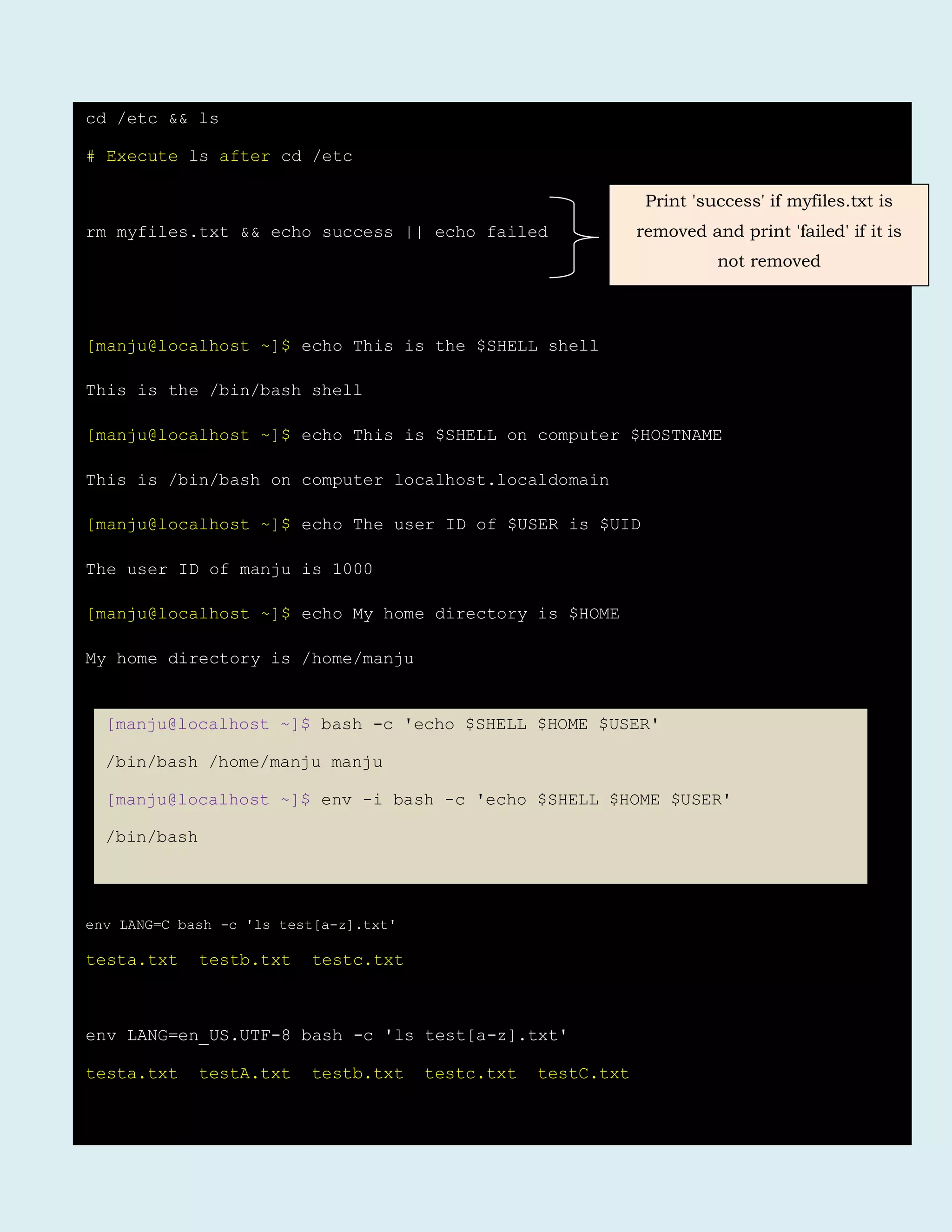 cd /etc && ls
# Execute ls after cd /etc
rm myfiles.txt && echo success || echo failed
[manju@localhost ~]$ echo This is the $SHELL shell
This is the /bin/bash shell
[manju@localhost ~]$ echo This is $SHELL on computer $HOSTNAME
This is /bin/bash on computer localhost.localdomain
[manju@localhost ~]$ echo The user ID of $USER is $UID
The user ID of manju is 1000
[manju@localhost ~]$ echo My home directory is $HOME
My home directory is /home/manju
env LANG=C bash -c 'ls test[a-z].txt'
testa.txt testb.txt testc.txt
env LANG=en_US.UTF-8 bash -c 'ls test[a-z].txt'
testa.txt testA.txt testb.txt testc.txt testC.txt
Print 'success' if myfiles.txt is
removed and print 'failed' if it is
not removed
[manju@localhost ~]$ bash -c 'echo $SHELL $HOME $USER'
/bin/bash /home/manju manju
[manju@localhost ~]$ env -i bash -c 'echo $SHELL $HOME $USER'
/bin/bash
 