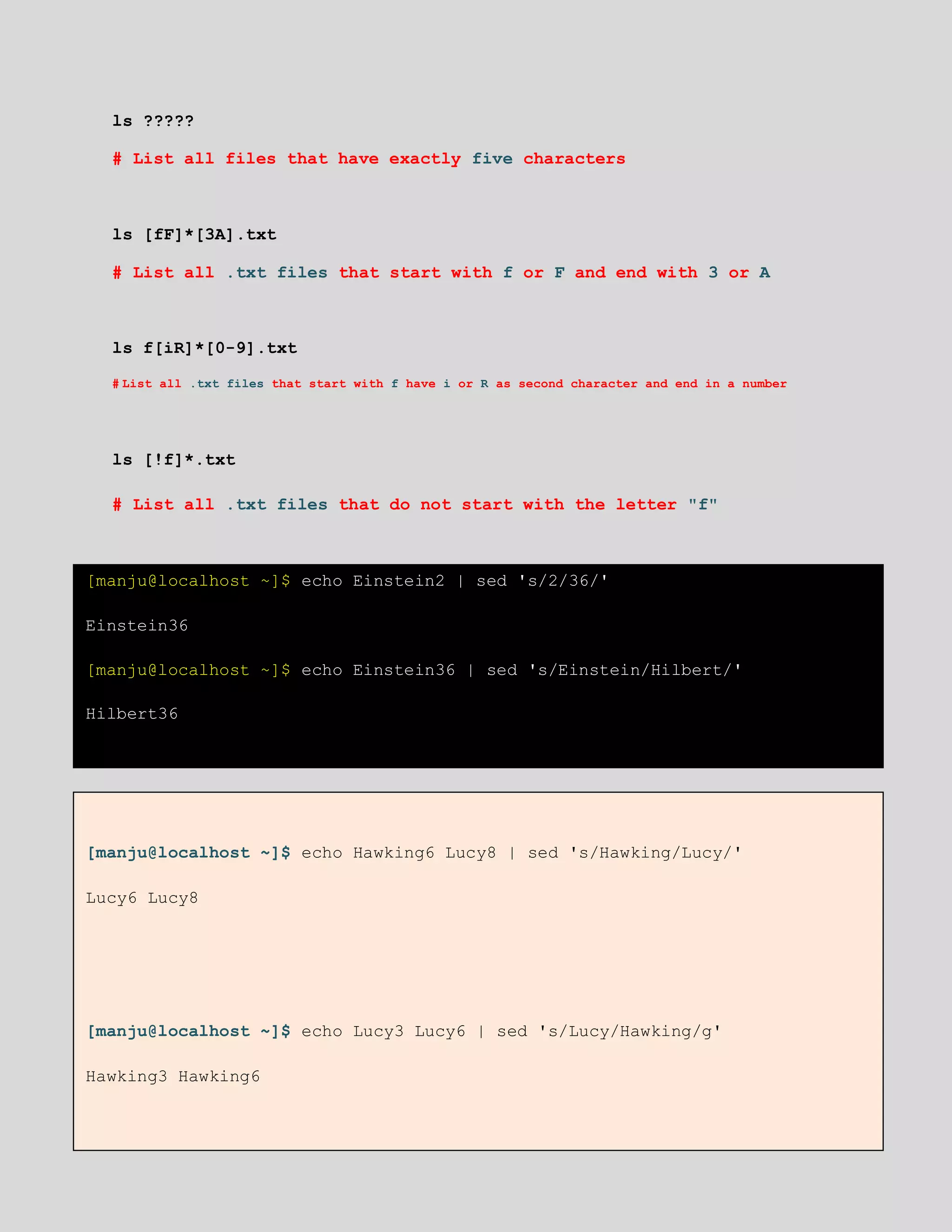 ls ?????
# List all files that have exactly five characters
ls [fF]*[3A].txt
# List all .txt files that start with f or F and end with 3 or A
ls f[iR]*[0-9].txt
# List all .txt files that start with f have i or R as second character and end in a number
ls [!f]*.txt
# List all .txt files that do not start with the letter "f"
[manju@localhost ~]$ echo Einstein2 | sed 's/2/36/'
Einstein36
[manju@localhost ~]$ echo Einstein36 | sed 's/Einstein/Hilbert/'
Hilbert36
[manju@localhost ~]$ echo Hawking6 Lucy8 | sed 's/Hawking/Lucy/'
Lucy6 Lucy8
[manju@localhost ~]$ echo Lucy3 Lucy6 | sed 's/Lucy/Hawking/g'
Hawking3 Hawking6
 