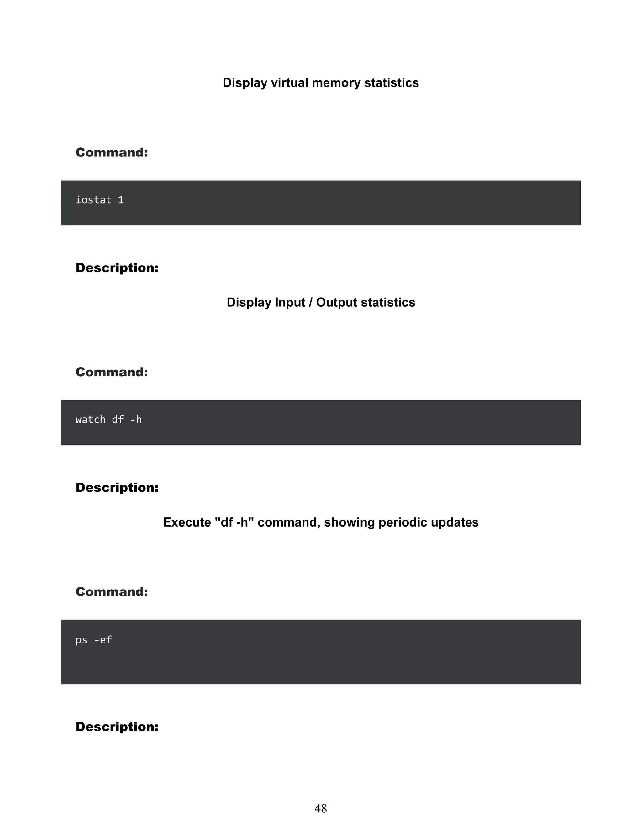 Display virtual memory statistics
Command:
iostat 1
Description:
Display Input / Output statistics
Command:
watch df -h
Description:
Execute "df -h" command, showing periodic updates
Command:
Description:
432
48
ps -ef
 