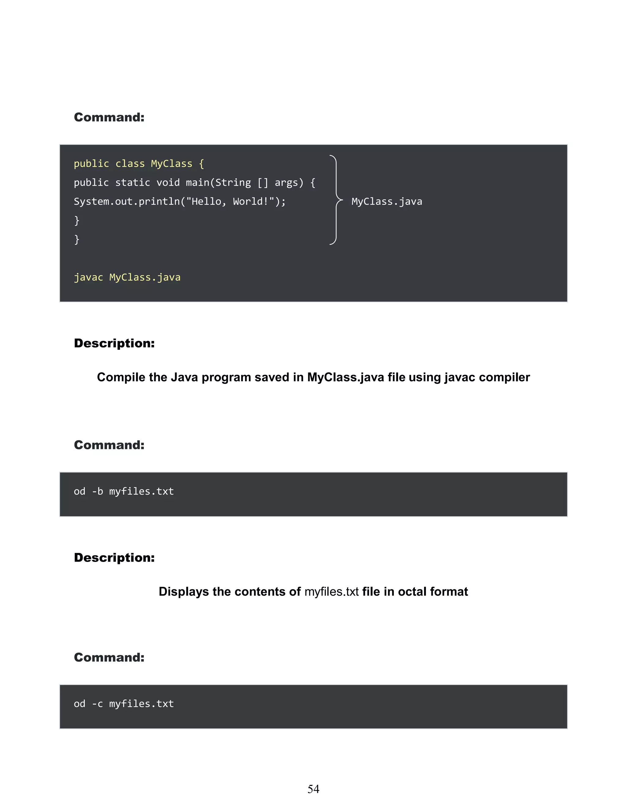 Command:
public static void main(String [] args) {
System.out.println("Hello, World!"); MyClass.java
}
}
Description:
Compile the Java program saved in MyClass.java file using javac compiler
Command:
od -b myfiles.txt
Description:
Displays the contents of myfiles.txt file in octal format
Command:
od -c myfiles.txt
438
54
public class MyClass {
javac MyClass.java
 
