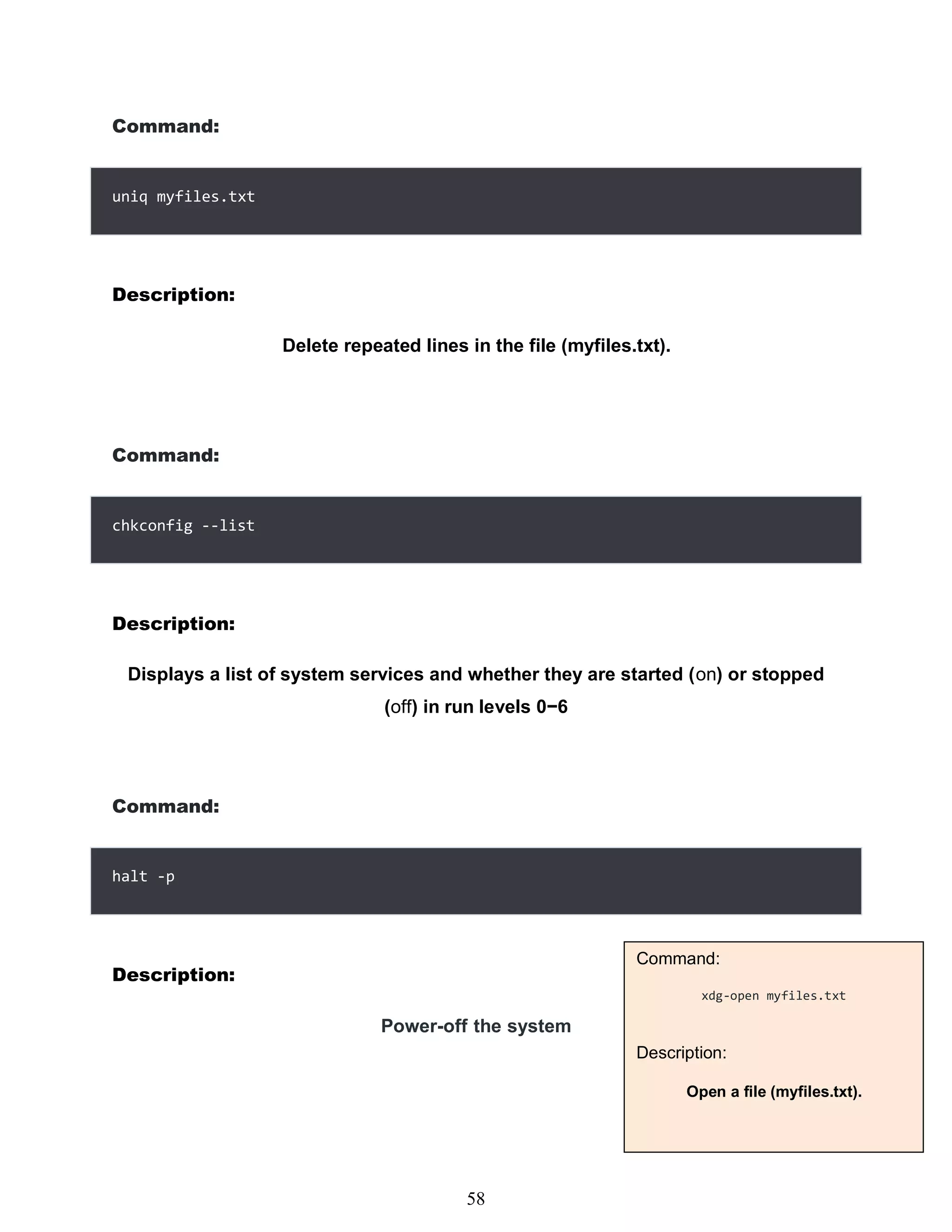Command:
Description:
Delete repeated lines in the file (myfiles.txt).
Command:
Description:
Displays a list of system services and whether they are started (on) or stopped
(off) in run levels 0−6
Command:
Description:
Power-off the system
442
uniq myfiles.txt
chkconfig --list
halt -p
Command:
xdg-open myfiles.txt
Description:
Open a file (myfiles.txt).
58
 