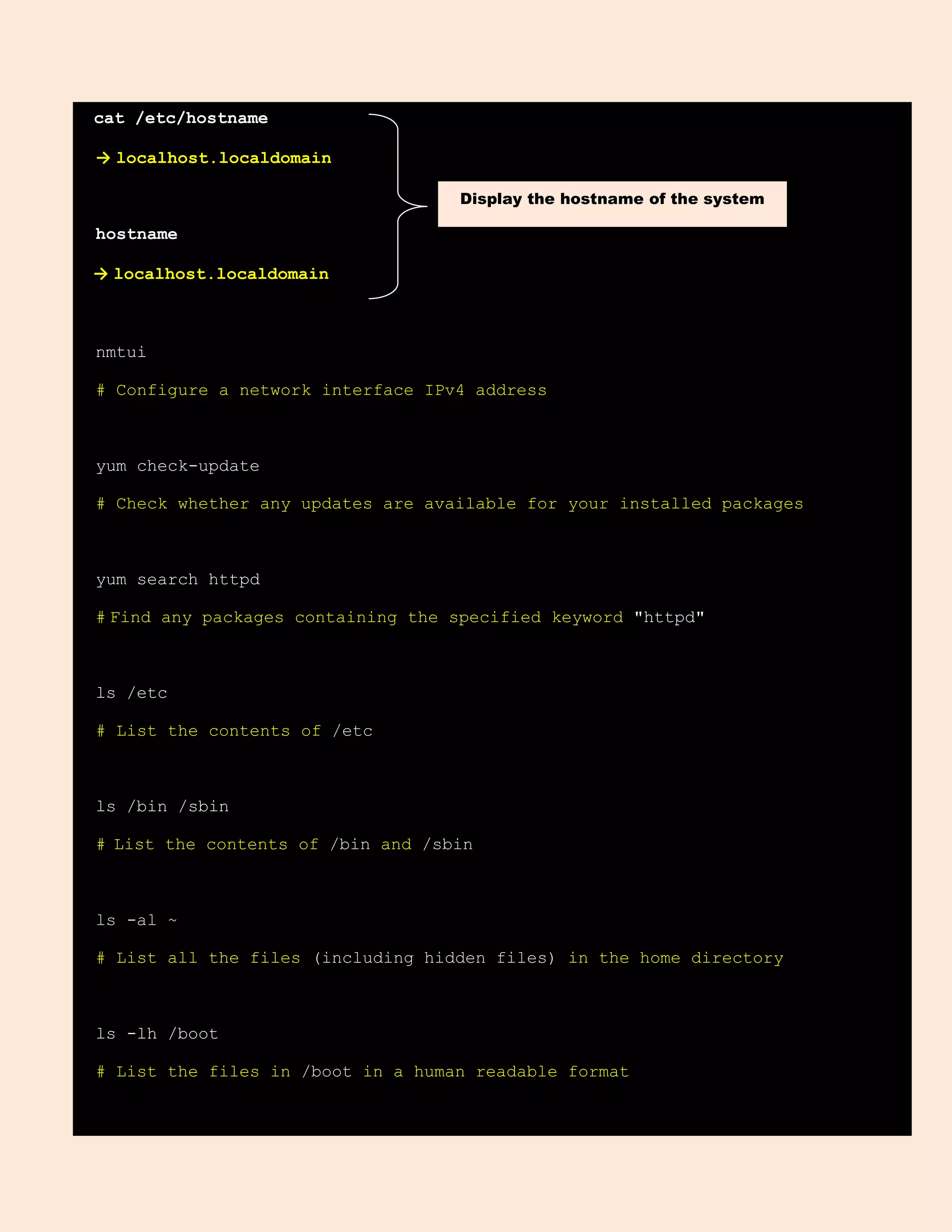 cat /etc/hostname
→ localhost.localdomain
hostname
→ localhost.localdomain
nmtui
# Configure a network interface IPv4 address
yum check-update
# Check whether any updates are available for your installed packages
yum search httpd
# Find any packages containing the specified keyword "httpd"
ls /etc
# List the contents of /etc
ls /bin /sbin
# List the contents of /bin and /sbin
ls -al ~
# List all the files (including hidden files) in the home directory
ls -lh /boot
# List the files in /boot in a human readable format
Display the hostname of the system
 