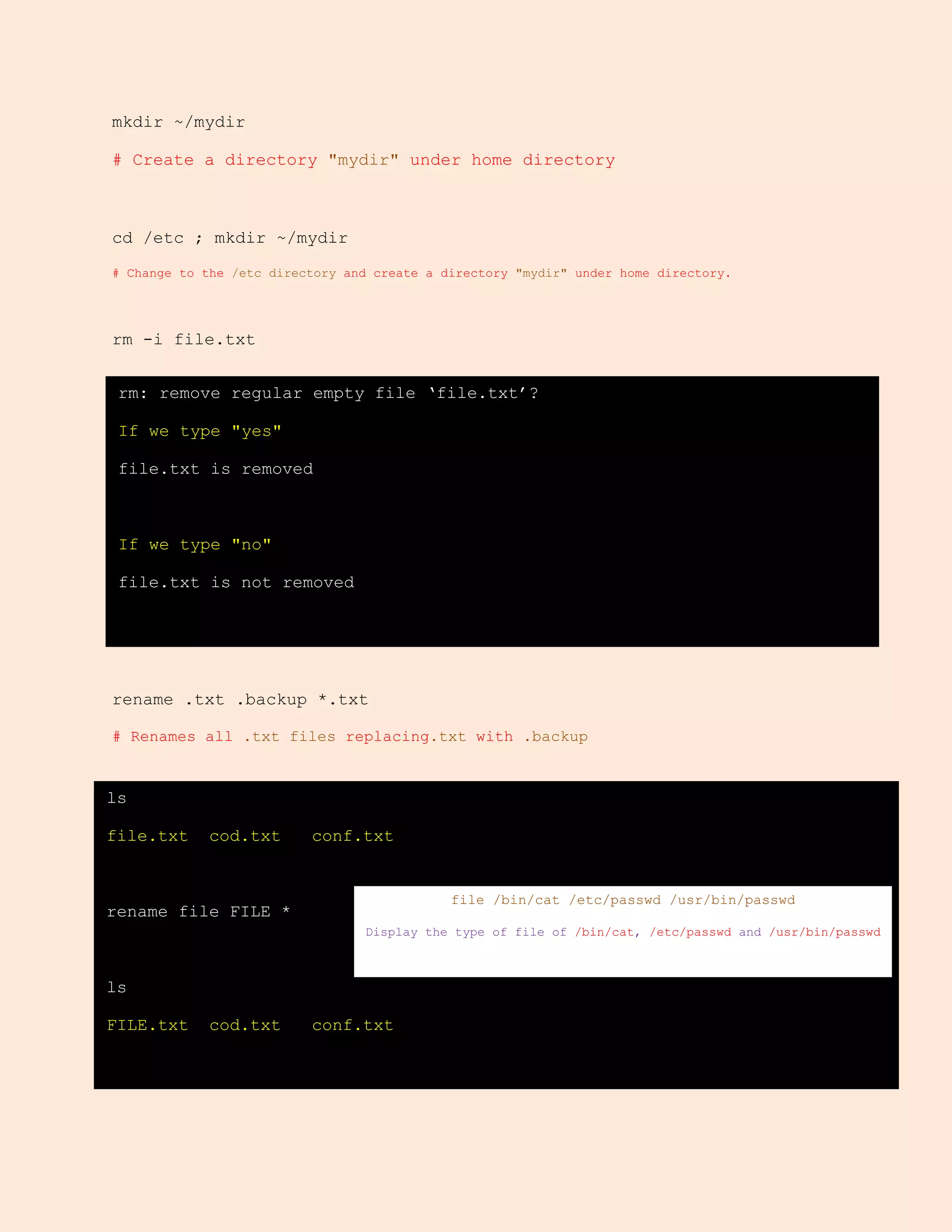mkdir ~/mydir
# Create a directory "mydir" under home directory
cd /etc ; mkdir ~/mydir
# Change to the /etc directory and create a directory "mydir" under home directory.
rm -i file.txt
rename .txt .backup *.txt
# Renames all .txt files replacing.txt with .backup
rm: remove regular empty file ‘file.txt’?
If we type "yes"
file.txt is removed
If we type "no"
file.txt is not removed
ls
file.txt cod.txt conf.txt
rename file FILE *
ls
FILE.txt cod.txt conf.txt
file /bin/cat /etc/passwd /usr/bin/passwd
Display the type of file of /bin/cat, /etc/passwd and /usr/bin/passwd
 