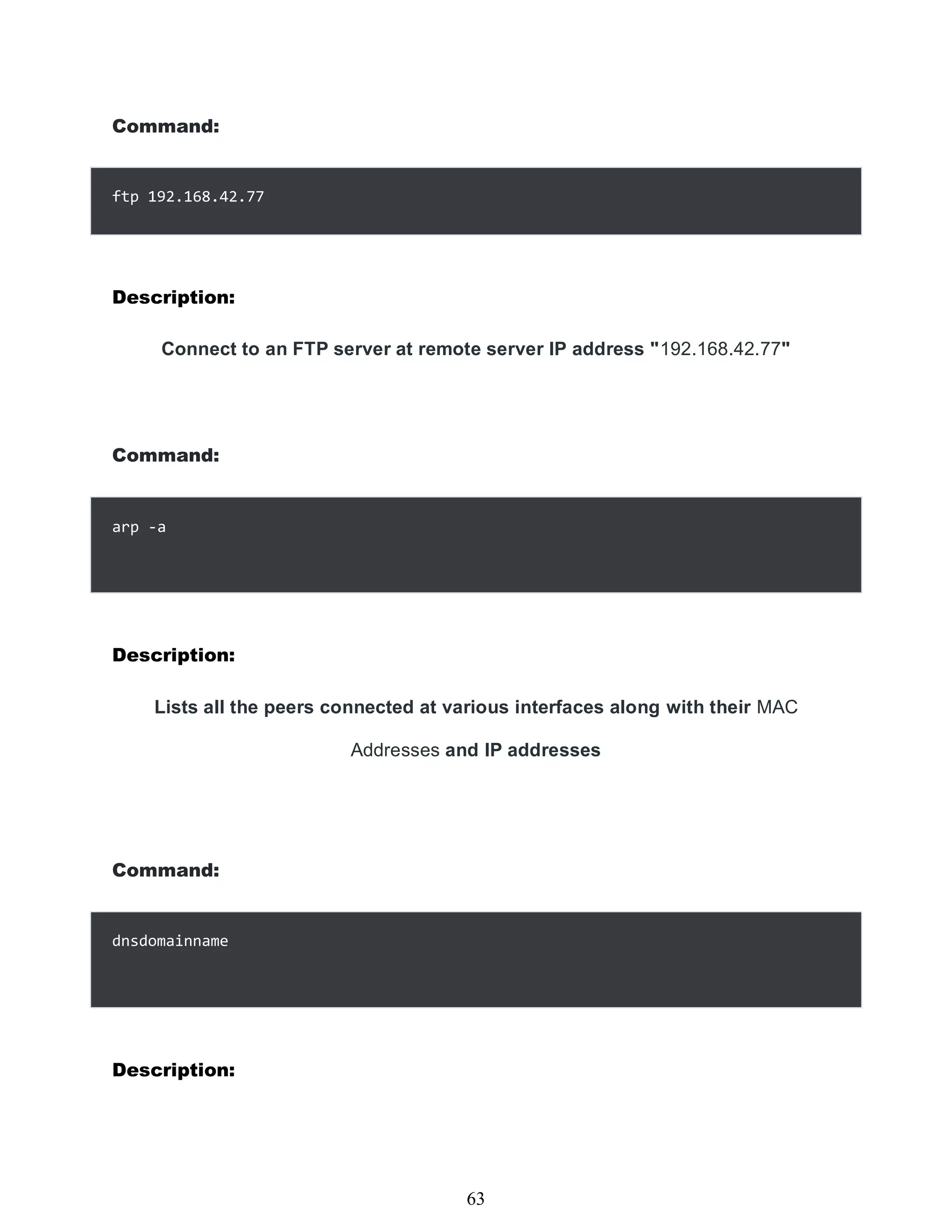 Command:
ftp 192.168.42.77
Description:
Connect to an FTP server at remote server IP address "192.168.42.77"
Command:
Description:
Lists all the peers connected at various interfaces along with their MAC
Addresses and IP addresses
Command:
dnsdomainname
Description:
447
63
arp -a
 