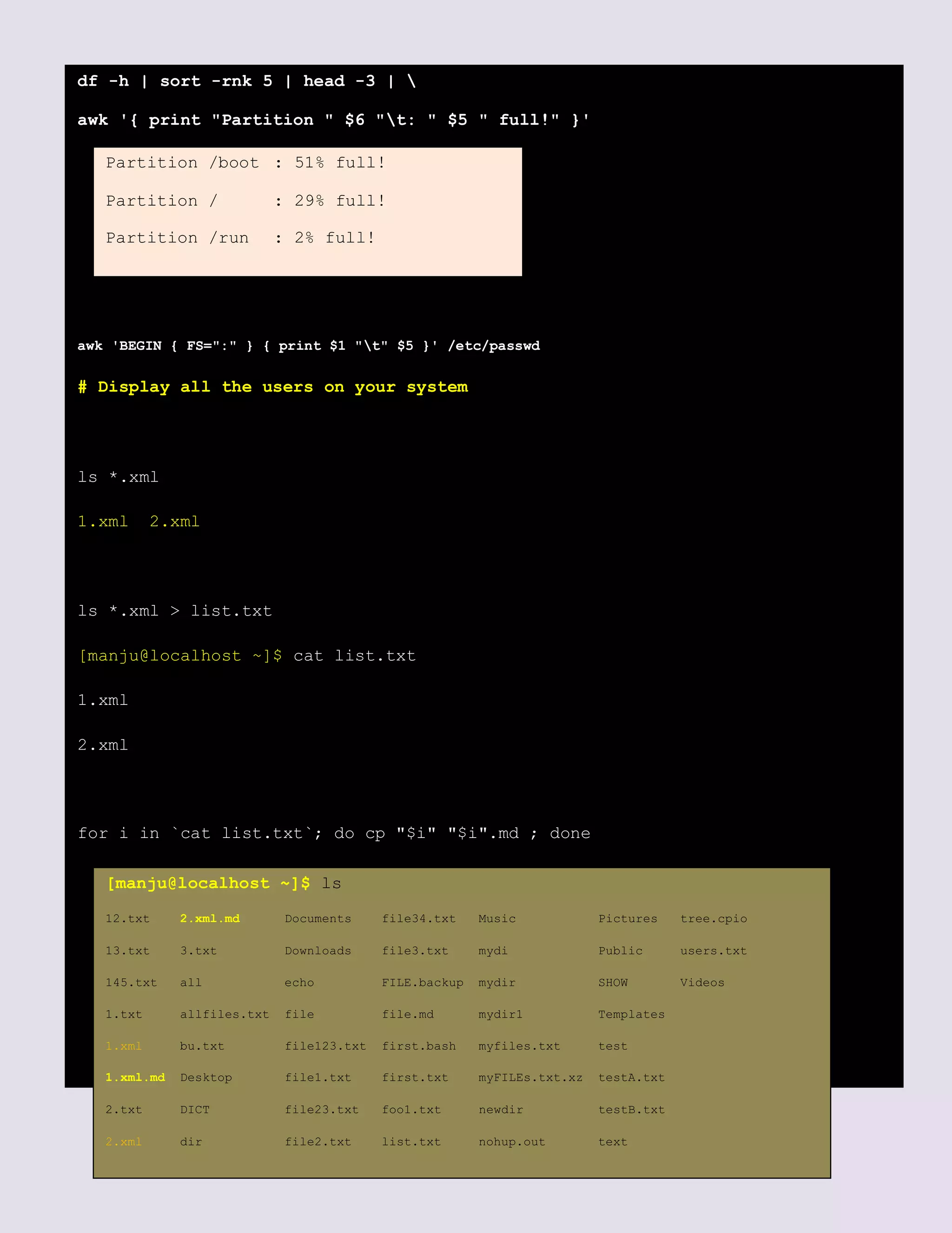 df -h | sort -rnk 5 | head -3 | 
awk '{ print "Partition " $6 "t: " $5 " full!" }'
awk 'BEGIN { FS=":" } { print $1 "t" $5 }' /etc/passwd
# Display all the users on your system
ls *.xml
1.xml 2.xml
ls *.xml > list.txt
[manju@localhost ~]$ cat list.txt
1.xml
2.xml
for i in `cat list.txt`; do cp "$i" "$i".md ; done
Partition /boot : 51% full!
Partition / : 29% full!
Partition /run : 2% full!
[manju@localhost ~]$ ls
12.txt 2.xml.md Documents file34.txt Music Pictures tree.cpio
13.txt 3.txt Downloads file3.txt mydi Public users.txt
145.txt all echo FILE.backup mydir SHOW Videos
1.txt allfiles.txt file file.md mydir1 Templates
1.xml bu.txt file123.txt first.bash myfiles.txt test
1.xml.md Desktop file1.txt first.txt myFILEs.txt.xz testA.txt
2.txt DICT file23.txt foo1.txt newdir testB.txt
2.xml dir file2.txt list.txt nohup.out text
 
