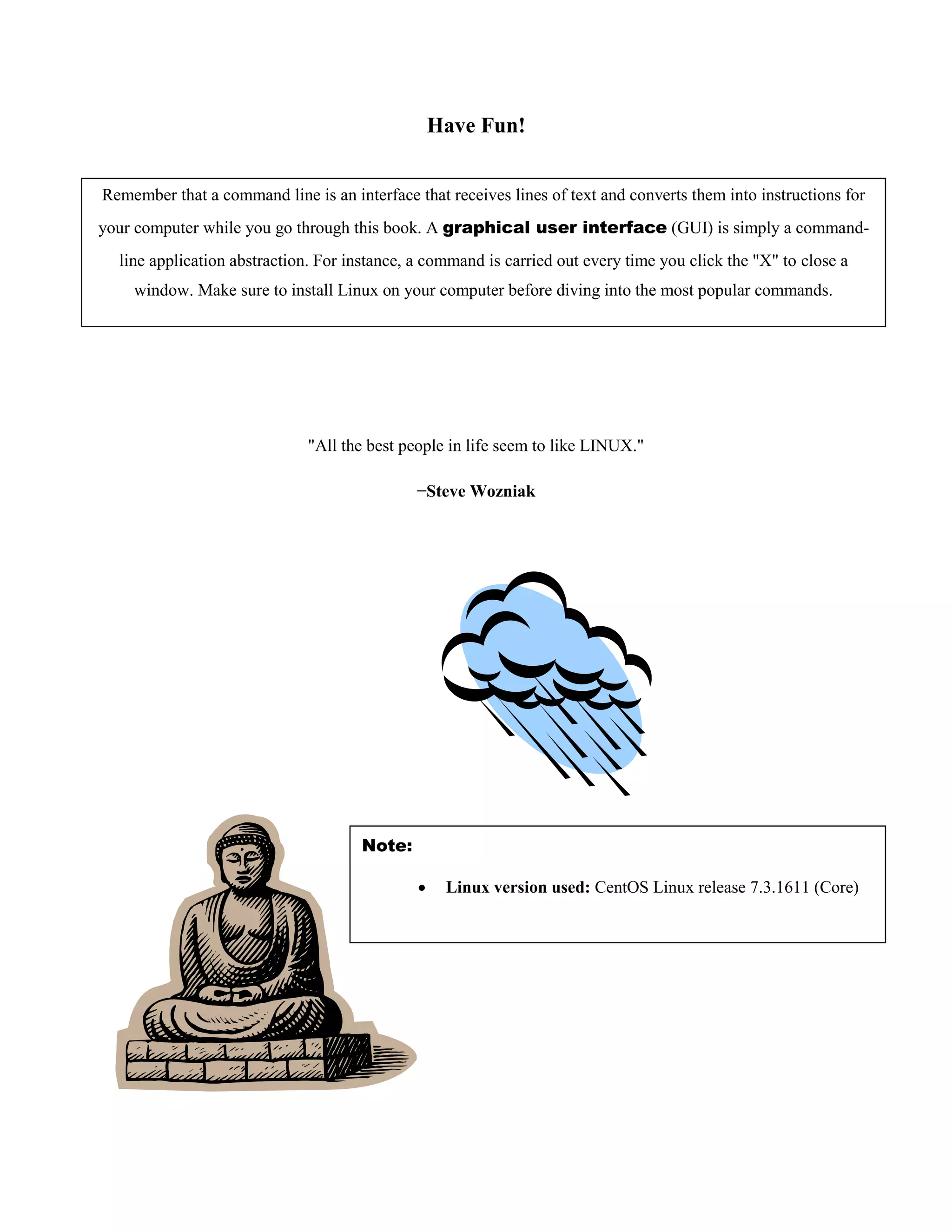 Have Fun!
"All the best people in life seem to like LINUX."
−Steve Wozniak
Remember that a command line is an interface that receives lines of text and converts them into instructions for
your computer while you go through this book. A graphical user interface (GUI) is simply a command-
line application abstraction. For instance, a command is carried out every time you click the "X" to close a
window. Make sure to install Linux on your computer before diving into the most popular commands.
Note:
 Linux version used: CentOS Linux release 7.3.1611 (Core)
 