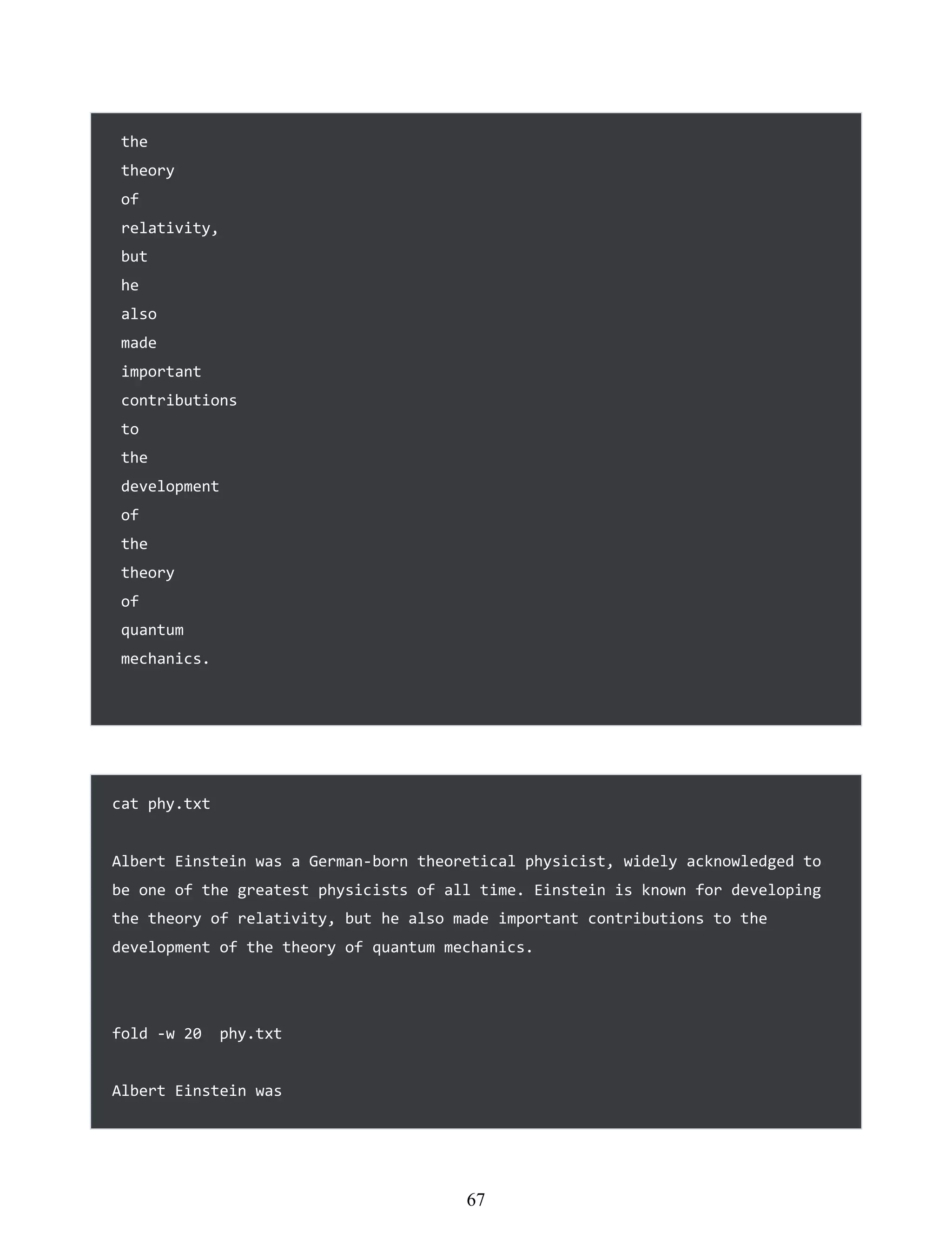 the
theory
of
relativity,
but
he
also
made
important
contributions
to
the
development
of
the
theory
of
quantum
mechanics.
cat phy.txt
Albert Einstein was a German-born theoretical physicist, widely acknowledged to
be one of the greatest physicists of all time. Einstein is known for developing
the theory of relativity, but he also made important contributions to the
development of the theory of quantum mechanics.
fold -w 20 phy.txt
Albert Einstein was
451
67
 