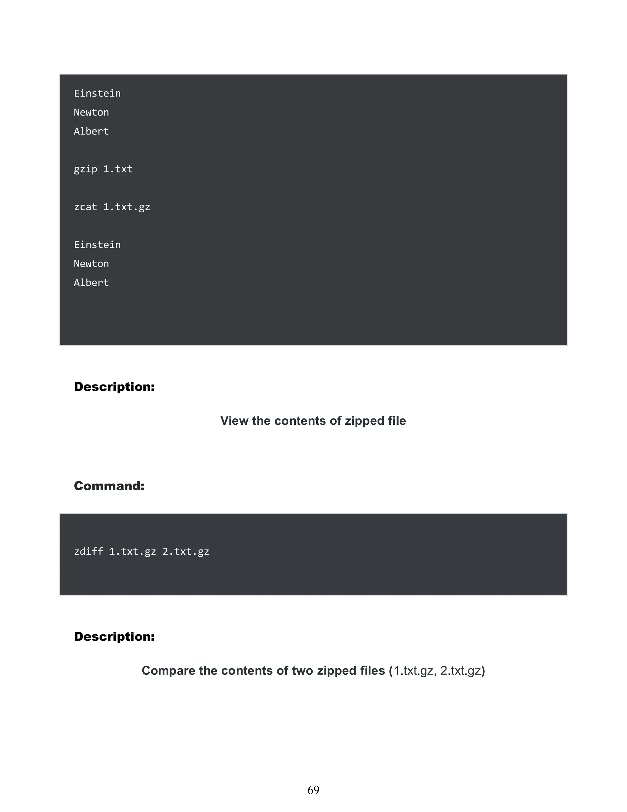 Einstein
Newton
Albert
gzip 1.txt
zcat 1.txt.gz
Einstein
Newton
Albert
Description:
View the contents of zipped file
Command:
zdiff 1.txt.gz 2.txt.gz
Description:
Compare the contents of two zipped files (1.txt.gz, 2.txt.gz)
453
69
 