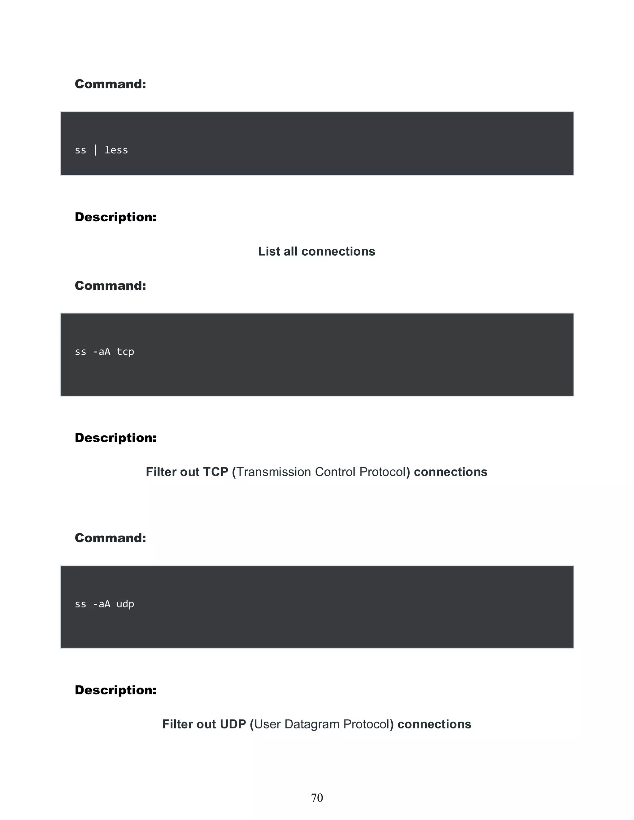 Command:
ss | less
Description:
List all connections
Command:
ss -aA tcp
Description:
Filter out TCP (Transmission Control Protocol) connections
Command:
ss -aA udp
Description:
Filter out UDP (User Datagram Protocol) connections
454
70
 