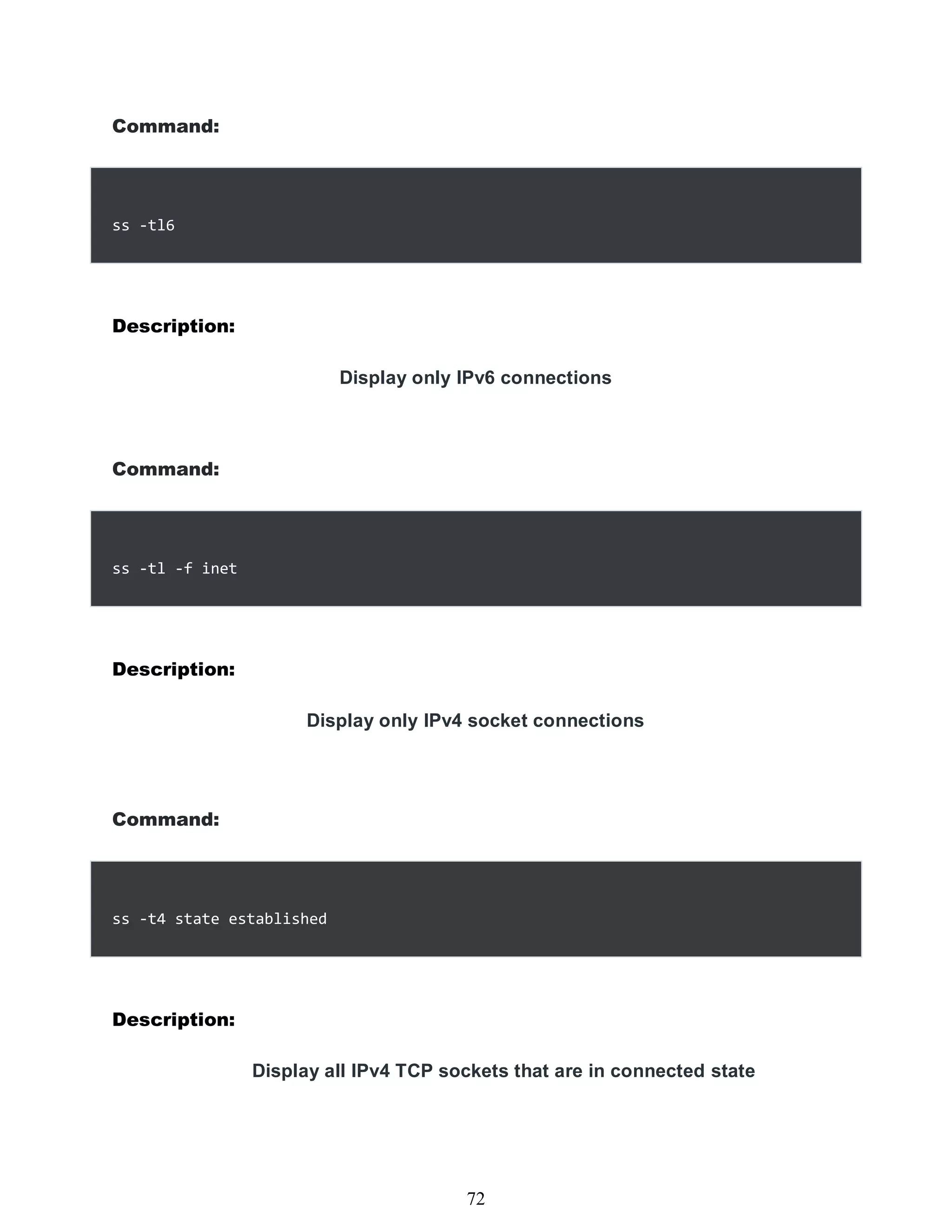 Command:
ss -tl6
Description:
Display only IPv6 connections
Command:
ss -tl -f inet
Description:
Display only IPv4 socket connections
Command:
ss -t4 state established
Description:
Display all IPv4 TCP sockets that are in connected state
456
72
 