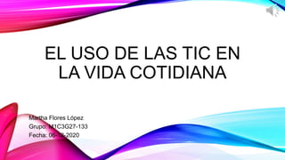 EL USO DE LAS TIC EN
LA VIDA COTIDIANA
Martha Flores López
Grupo: M1C3G27-133
Fecha: 06-12-2020
 