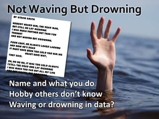 Not Waving But Drowningby Stevie SmithNobody heard him, the dead man,But still he lay moaning:I was much further out than you thought And not waving but drowning.Poor chap, he always loved larkingAnd now he's deadIt must have been too cold for him his	heart gave way,They said.Oh, no nono, it was too cold always(Still the dead one lay moaning)I was much too far out all my lifeAnd not waving but drowning. Name and what you doHobby others don’t knowWaving or drowning in data?