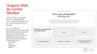 L’espace Web
du Centre
GéoStat
Cartes et Atlas repérables
dans le catalogue Sofia :
Sujet + Région géographique
Ex.: Cartes et Atlas et Trois-
Rivières
Plus de 1 000 000
photographies aériennes (665
000 numériques) couvrant le
Québec de 1928 à 2009
Repérables dans le module
GéoPhoto de Géoindex
Plans d’assurance-incendie
Repérables dans :
Liste PDF
Sofia
Géoindex
BANQ
 