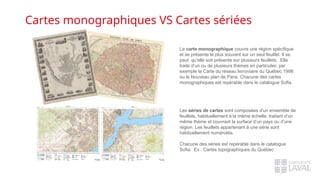 Cartes monographiques VS Cartes sériées
La carte monographique couvre une région spécifique
et se présente le plus souvent sur un seul feuillet. Il se
peut qu’elle soit présente sur plusieurs feuillets. Elle
traite d’un ou de plusieurs thèmes en particulier, par
exemple la Carte du réseau ferroviaire du Québec 1998
ou le Nouveau plan de Paris. Chacune des cartes
monographiques est repérable dans le catalogue Sofia.
Les séries de cartes sont composées d’un ensemble de
feuillets, habituellement à la même échelle, traitant d’un
même thème et couvrant la surface d’un pays ou d’une
région. Les feuillets appartenant à une série sont
habituellement numérotés.
Chacune des séries est repérable dans le catalogue
Sofia. Ex.: Cartes topographiques du Québec
 