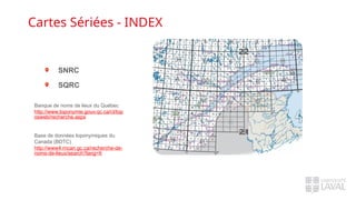 Cartes Sériées - INDEX
Banque de noms de lieux du Québec
http://www.toponymie.gouv.qc.ca/ct/top
osweb/recherche.aspx
Base de données toponymiques du
Canada (BDTC)
http://www4.rncan.gc.ca/recherche-de-
noms-de-lieux/search?lang=fr
SNRC
SQRC
 