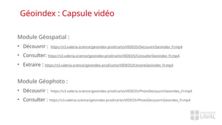 Géoindex : Capsule vidéo
Module Géospatial :
• Découvrir : https://s3.valeria.science/geoindex-prod/carto/VIDEOS/DecouvrirGeoindex_Fr.mp4
• Consulter: https://s3.valeria.science/geoindex-prod/carto/VIDEOS/ConsulterGeoindex_Fr.mp4
• Extraire : https://s3.valeria.science/geoindex-prod/carto/VIDEOS/ExtraireGeoindex_Fr.mp4
Module Géophoto :
• Découvrir : https://s3.valeria.science/geoindex-prod/carto/VIDEOS/PhotoDecouvrirGeoindex_Fr.mp4
• Consulter : https://s3.valeria.science/geoindex-prod/carto/VIDEOS/PhotoDecouvrirGeoindex_Fr.mp4
 