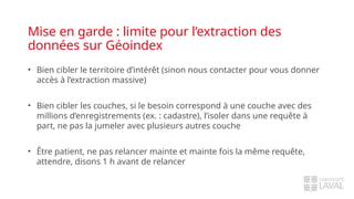 Mise en garde : limite pour l’extraction des
données sur Géoindex
• Bien cibler le territoire d’intérêt (sinon nous contacter pour vous donner
accès à l’extraction massive)
• Bien cibler les couches, si le besoin correspond à une couche avec des
millions d’enregistrements (ex. : cadastre), l’isoler dans une requête à
part, ne pas la jumeler avec plusieurs autres couche
• Être patient, ne pas relancer mainte et mainte fois la même requête,
attendre, disons 1 h avant de relancer
 
