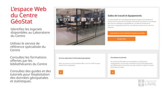 L’espace Web
du Centre
GéoStat
Identifiez les logiciels
disponibles au Laboratoire
du Centre
Utilisez le service de
référence spécialisée du
Centre
Consultez les formations
offertes par les
bibliothécaires du Centre
Consultez des guides et des
tutoriels pour l’exploitation
des données géospatiales
et statistiques.
 