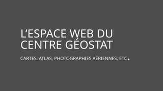 L’ESPACE WEB DU
CENTRE GÉOSTAT
CARTES, ATLAS, PHOTOGRAPHIES AÉRIENNES, ETC.
 