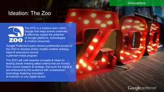 Google Confidential and Proprietary 12
Ideation: The Zoo
Innovations
The ZOO is a creative team within
Google that helps brands creatively
& effectively exploit the potential
of Google platforms, technologies
& creative resources.
Google Preferred buyers receive preferential access to
the ZOO to develop and/or amplify creative strategy,
ideas & executions around
a planned media program.
The ZOO will craft bespoke concepts & ideas for
leading bands meeting select criteria that are formed
from sound research & strategy, that push the brand &
are embraced by the audience with unrestrained
technology fostering innovation
& invention on any digital device.
 