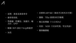 • 话筒：录⾳音及语⾳音命令
• ⾻骨传导⽿耳机
• 传感器：陀螺仪，加速计，磁
⼒力计，GPS*
• 联接: WiFi (802.11b/g)和蓝⽛牙
• 36克
• 分辨率 640*360（相当于2⽶米外25⼨寸屏）
• 摄像：720p (拍照500万像素)
• 独⽴立处理器（1.5-2.0Ghz）
• 内存：16GB（12GB可⽤用，可云同步）
• 镜架触摸板
 
