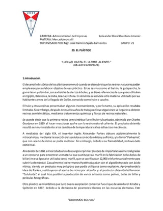 CARRERA:Administraciónde Empresas AlexanderOscarQuintanaJimenez
MATERIA: MercadotecniaIII
SUPERVISADOPOR:Mgr. José RamiroZapataBarrientos GRUPO: 21
“LIBEREMOS BOLIVIA”
20. EL PLÁSTICO
“LUCHAR HASTA EL ULTIMO ALIENTO.”
(WILLIAM SHAKESPEARE)
1.Introducción
El desarrollohistóricodelosplásticoscomenzócuandose descubrióquelasresinasnaturalespodían
emplearse para elaborar objetos de uso práctico. Estas resinas como el betún, la gutapercha, la
gomalacanyel ámbar,sonextraídasde ciertosárboles,y se tiene referenciasde queyase utilizaban
en Egipto,Babilonia,laIndia,Greciay China.En Américase conocía otro material utilizadoporsus
habitantes antes de la llegada de Colón, conocido como hule o caucho.
El hule y otras resinas presentaban algunos inconvenientes, y por lo tanto, su aplicación resultaba
limitada.Sinembargo,despuésde muchosañosde trabajose investigacionesse llegaronaobtener
resinas semisintéticas, mediante tratamientos químicos y físicos de resinas naturales.
Se puede decir que la primera resina semisintética fue el hule vulcanizado, obtenida por Charles
Goodyear en 1839 al hacer reaccionar azufre con la resina natural caliente. El producto obtenido
resultó ser muy resistente a los cambios de temperatura y a los esfuerzos mecánicos.
A mediados del siglo XIX, el inventor inglés Alexander Parkes obtuvo accidentalmente la
nitrocelulosa,mediante lareacciónde lacelulosaconácidonítricoysulfúrico,ylallamó"Parkesina",
que con aceite de ricino se podía moldear. Sin embargo, debido a su flamabilidad, no tuvo éxito
comercial.
Alrededorde 1860,enlosEstadosUnidossurgióel primerplásticode importanciacomercialgracias
a un concurso para encontrar unmaterial que sustituyeraal marfil enlafabricaciónde lasbolas de
billar(enesaépocase utilizabatantomarfil,que se sacrificaban12,000 elefantesanualmente para
cubrir la demanda).Casualmente loshermanosHyatttrabajabancon el algodóntratado con ácido
nítrico, siendo un producto muy peligroso que podía utilizarse como explosivo. Aprovechandola
idea de Parkes, sustituyeron el aceite de ricino por alcanfor y al producto obtenido le llamaron
"Celuloide", el cual hizo posible la producción de varios artículos como peines, bolas de billar y
películas fotográficas.
Otro plásticosemisintéticoque tuvobuenaaceptacióncomercial fue el que desarrollaronKrische y
Spilteler en 1897, debido a la demanda de pizarrones blancos en las escuelas alemanas. Este
 