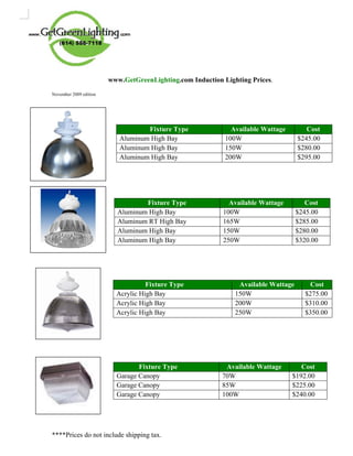 www.GetGreenLighting.com Induction Lighting Prices.
November 2009 edition


.

                                   Fixture Type               Available Wattage        Cost
                           Aluminum High Bay                100W                    $245.00
                           Aluminum High Bay                150W                    $280.00
                           Aluminum High Bay                200W                    $295.00




                                  Fixture Type               Available Wattage         Cost
                          Aluminum High Bay                100W                     $245.00
                          Aluminum RT High Bay             165W                     $285.00
                          Aluminum High Bay                150W                     $280.00
                          Aluminum High Bay                250W                     $320.00




                                    Fixture Type                Available Wattage       Cost
                          Acrylic High Bay                     150W                   $275.00
                          Acrylic High Bay                     200W                   $310.00
                          Acrylic High Bay                     250W                   $350.00




                                 Fixture Type               Available Wattage        Cost
                          Garage Canopy                    70W                    $192.00
                          Garage Canopy                    85W                    $225.00
                          Garage Canopy                    100W                   $240.00




****Prices do not include shipping tax.
 