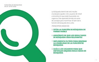La búsqueda dentro del sitio resulta 
crucial para ayudar a los usuarios de móvil 
a encontrar lo que están buscando con 
urgencia. Este apartado brinda una serie 
de consejos para maximizar el valor de la 
función de búsqueda de tu sitio. 
5 SITÚA LA FUNCIÓN DE BÚSQUEDA DE 
FORMA VISIBLE 
6 ASEGÚRATE DE QUE LOS RESULTADOS 
DE BÚSQUEDA SEAN RELEVANTES 
7 IMPLEMENTA FILTROS PARA MEJORAR 
LA USABILIDAD DE LA FUNCIÓN DE 
BÚSQUEDA 
8 GUÍA A LOS USUARIOS PARA QUE 
OBTENGAN MEJORES RESULTADOS DE 
BÚSQUEDA 
12 
FUNCIÓN DE BÚSQUEDA 
EN EL SITIO WEB 
PRINCIPIOS BÁSICOS 
 