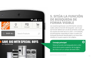 Consejo principal 
Sitúa la función de búsqueda de tu sitio 
cerca de la parte superior de la página 
de inicio con un campo de texto libre. 
Ejemplo del sitio web para móviles de The Home Depot. 
13 
5. SITÚA LA FUNCIÓN 
DE BÚSQUEDA DE 
FORMA VISIBLE 
Los usuarios que buscan una información concreta 
suelen utilizar la función de búsqueda —por lo que 
esa función debería ser una de las primeras cosas que 
los usuarios de móvil ven en tu sitio—. En el estudio, 
los participantes respondieron mejor a cuadros de 
búsqueda fácilmente identificables y con texto libre 
situados en la parte superior de la página. 
 