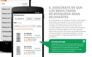 Consejo principal 
Asegúrate de que la función de búsqueda de tu sitio 
proporciona primero los resultados más relevantes 
e implementa funcionalidades de búsqueda 
inteligente como las de autocompletar y corregir 
automáticamente errores ortográficos. 
Ejemplo del sitio web para móviles de The Home Depot. 
14 
6. ASEGÚRATE DE QUE 
LOS RESULTADOS 
DE BÚSQUEDA SEAN 
RELEVANTES 
Los participantes no se molestaron en pasar varias páginas 
de resultados de búsqueda. Por el contrario, valoraron 
la función de búsqueda de un sitio en función de los 
resultados que proporcionaba en primer lugar, por lo 
que debes asegurarte de que los resultados de búsqueda 
incluidos en la primera página son los más relevantes. 
Hazle la vida más fácil a los usuarios de pantallas pequeñas 
con funcionalidades de búsqueda inteligente como las 
de autocompletar y corregir automáticamente errores 
ortográficos. 
 