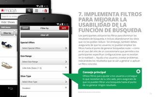 7. IMPLEMENTA FILTROS 
PARA MEJORAR LA 
USABILIDAD DE LA 
FUNCIÓN DE BÚSQUEDA 
Los participantes utilizaron los filtros para disminuir los 
resultados de búsqueda, e incluso abandonaron los sitios 
que no los podían reducir. Sin embargo, también debes 
asegurarte de que los usuarios no puedan emplear los 
filtros hasta el punto de generar búsquedas nulas —como 
en el caso del sitio de un concesionario que permitía a los 
participantes especificar configuraciones que no existían 
en la realidad—. Ayuda a los usuarios a evitar problemas 
indicándoles los resultados que se van a generar si aplican 
un filtro concreto. 
Consejo principal 
Ofrece filtros para ayudar a los usuarios a conseguir 
lo que necesitan de tu sitio web, pero asegúrate de 
que no pueden filtrar una búsqueda hasta el punto 
de no generar ningún resultado. 
Ejemplo del sitio web para móviles de Macy’s. 
15 
 