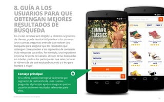 8. GUÍA A LOS 
USUARIOS PARA QUE 
OBTENGAN MEJORES 
RESULTADOS DE 
BÚSQUEDA 
En el caso de sitios web dirigidos a distintos segmentos 
de clientes, puede resultar útil plantear a los usuarios 
unas cuantas preguntas antes de que realicen una 
búsqueda para asegurar que los resultados que 
obtengan corresponden a los segmentos de contenido 
más relevantes para ellos. Por ejemplo, una importante 
empresa de venta de calzado, al inicio de las búsquedas 
en móviles, pedía a los participantes que seleccionaran 
el número de pie que estaban buscando y si era para 
hombre o mujer. 
Consejo principal 
Si tu oferta puede restringirse fácilmente por 
segmento, la realización de unas cuantas 
preguntas al principio ayuda a asegurar que los 
usuarios obtienen resultados relevantes para 
ellos. 
Pantalla ilustrativa únicamente a título de ejemplo. 
16 
 
