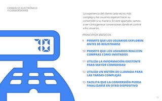 La experiencia del cliente cada vez es más 
compleja y los usuarios esperan hacer su 
conversión a su manera. En este apartado, vamos 
a ver cómo generar conversiones dando el control 
a los usuarios. 
9 PERMITE QUE LOS USUARIOS EXPLOREN 
ANTES DE REGISTRARSE 
10 PERMITE QUE LOS USUARIOS REALICEN 
COMPRAS COMO INVITADOS 
11 UTILIZA LA INFORMACIÓN EXISTENTE 
PARA MAYOR COMODIDAD 
12 UTILIZA UN BOTÓN DE LLAMADA PARA 
LAS TAREAS COMPLEJAS 
13 FACILITA QUE LA CONVERSIÓN PUEDA 
FINALIZARSE EN OTRO DISPOSITIVO 
18 
COMERCIO ELECTRÓNICO 
Y CONVERSIONES 
PRINCIPIOS BÁSICOS 
 