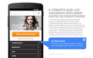 9. PERMITE QUE LOS 
USUARIOS EXPLOREN 
ANTES DE REGISTRARSE 
La inclusión de una página de registro demasiado 
pronto en la experiencia del sitio puede resultar 
contraproducente para generar conversiones. En el 
estudio, los participantes se mostraron descontentos con 
los sitios que les exigían registrarse para poder continuar 
—sobre todo si se trataba del sitio de una marca que 
desconocían—. Antes de proporcionar su información 
personal, los participantes querían echar un vistazo al 
contenido y hacerse una idea de lo que ofrecía el sitio. 
Consejo principal 
Permite que los usuarios utilicen tu sitio sin 
tener que registrarse y obtener una cuenta. 
Pantalla ilustrativa únicamente a título de ejemplo. 
19 
 