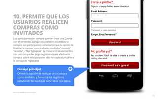 10. PERMITE QUE LOS 
USUARIOS REALICEN 
COMPRAS COMO 
INVITADOS 
Los participantes no siempre querían crear una cuenta 
con el vendedor, aunque estuvieran realizando una 
compra. Los participantes comentaron que la opción de 
finalizar la compra como invitado resultaba “cómoda”, 
“sencilla” y “fácil [y] rápida”. Se mostraron descontentos 
con un sitio que les exigía registrarse para efectuar la 
compra, sobre todo porque el sitio no explicaba cuál era 
la ventaja de registrarse. 
Consejo principal 
Ofrece la opción de realizar una compra 
como invitado y fomenta los registros 
señalando las ventajas concretas que tiene. 
Ejemplo del sitio web para móviles de Macy’s. 
20 
 