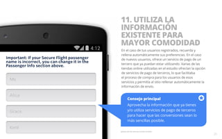 11. UTILIZA LA 
INFORMACIÓN 
EXISTENTE PARA 
MAYOR COMODIDAD 
En el caso de tus usuarios registrados, recuerda y 
rellena automáticamente sus preferencias. En el caso 
de nuevos usuarios, ofrece un servicio de pago de un 
tercero que ya puedan estar utilizando. Varias de las 
tiendas online utilizadas en el estudio ofrecían la opción 
de servicios de pago de terceros, lo que facilitaba 
el proceso de compra para los usuarios de esos 
servicios y permitía al sitio rellenar automáticamente la 
información de envío. 
Consejo principal 
Aprovecha la información que ya tienes 
y/o utiliza servicios de pago de terceros 
para hacer que las conversiones sean lo 
más sencillas posible. 
Ejemplo del sitio web para móviles de Delta. 
21 
 